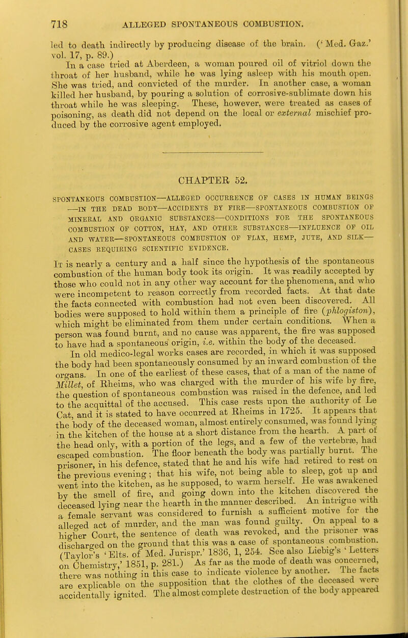 led to death indirectly by producing disease of tlie brain. (' Med. Graz.' vol. 17, p. 89.) In a case tried at Abei-deen, a woman poured oil of vitriol do\vn the throat of her husband, while he Avas lying asleep with his mouth open. She was tried, and convicted of the murder. In another case, a woman Icilled her husband, by pouring a solution of con-osive-sublimate down his throat while he was sleeping. These, however, were treated as cases of poisoning, as death did not depend on the local or external mischief pro- duced by the corrosive agent employed. CHAPTBB, 52. SPONTANEOUS COMBUSTION:—ALLEGED OCCURRENCE OP CASES IN HUMAN BEINGS IN THE DEAD BODY—ACCIDENTS BY FIRE—SPONTANEOUS COMBUSTION OF MINERAL AND ORGANIC SUBSTANCES—CONDITIONS FOR THE SPONTANEOUS COMBUSTION OP COTTON, HAY, AND OTHER SUBSTANCES—INFLUENCE OP OIL AND WATER—SPONTANEOUS COMBUSTION OF FLAX, HEMP, JUTE, AND SILK— CASES REQUIRING SCIENTIFIC EVIDENCE. It is nearly a century and a half since the hypothesis of the spontaneous combustion of the human body took its origin. It was readily accepted by those who could not in any other way account for the phenomena, and who were incompetent to reason correctly from recorded facts. At that date the facts connected with combustion had not even been discovered. All bodies were supposed to hold within them a principle of fire (phlogiston), which might be eliminated from them under certain conditions. When a person was found burnt, and no cause was apparent, the fire was supposed to have had a spontaneous origin, i.e. within the body of the deceased. In old medico-legal works cases are recorded, in which it was supposed the body had been spontaneously consumed by an inward combustion of the organs In one of the earliest of these cases, that of a man of the name of Millet of Rheims, who was charged with the murder of his wife by fire, the question of spontaneous combustion was raised in the defence, and led to the acquittal of the accused. This case rests upon the authority of Le Cat and it is stated to have occurred at Rheims in 1725. It appears that the body of the deceased woman, almost entirely consumed, was found lying in the kitchen of the house at a short distance fi-om the hearth. A part ot the head only, with a portion of the legs, and a few of the vertebrae, had escaped combustion. The floor beneath the body was partially burnt. The Drisoner, in his defence, stated that he and his wife had retii-ed to rest on the previous evening; that his wife, not being able to sleep, got up and went into the kitchen, as he supposed, to warm herself. He was awakened bv the smell of fire, and going down into the kitchen discovered the deceased lying near the hearth in the manner described. An mtrigue with a female servant was considered to furnish a sufficient motive for the alleged act of murder, and the man was found guilty. On appeal to a higher Court the sentence of death was revoked, and the prisoner was discharged on the ground that this was a case of spontaneous combustion. rTavS ' Bits, of Med. Jurispr.' 1836, 1, 254. See also Liebig's ' Letters on Chemistry,' 1851, p. 281.) As far as the mode of death was coticei-ned there was nothing in this case to indicate vio ence by another. The facts are exolicable on the supposition that the clothes of the deceased ^sevc accidentally ignited. The almost complete destruction of the body appeared