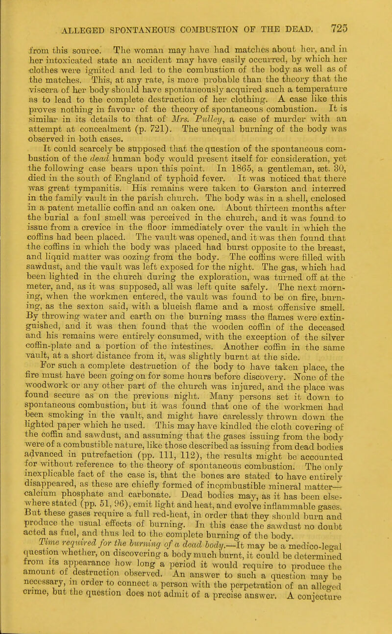 from this source. The woman may have liad matches about her, and in her intoxicated state an accident may liave easily occurred, by which her clothes were ignited and led to the combustion of the body as well as of the matches. This, at any rate, is more pi'obable than the theory that the viscera of her body should have spontaneously acquired such a temperature as to lead to the complete destruction of her clothing-. A case like this pi'oves nothing in favour of the theory of spontaneous combustion. It is similai- in its details to that of Mrs. Pulley, a case of murder with an attempt at concealment (p. 721). The unequal bui'ning of the body was observed in both cases. It could scarcely be supposed that the question of the spontaneous com- bustion of the dead human body would present itself for consideration, yet the following case bears upon this point. In 1865, a gentleman, set. 30, died in the south of England of typhoid fever. It was noticed that there was great tympanitis. His remains were taken to Garston and interred in the family vault in the parish church. The body was in a shell, enclosed in a patent metallic coffin and an oaken one. About thirteen months after the burial a foul smell was perceived in the church, and it was found to issue fi'om a crevice in the floor immediately over the vault in which the coffins had been placed. The vault was opened, and it was then found that the coffins in which the body was placed had burst opposite to the breast, and liquid matter was oozing from the body. The coffins were filled with sawdust, and the vault was left exposed for the night. The gas, which had been lighted in the church during the exploration, was turned oif at the meter, and, as it was supposed, all was left quite safely. The next morn- ing, when the workmen entered, the vault was found to be on fire, burn- ing, as the sexton said, with a bltieish flame and a most offensive smell. By throwing water and earth on the burning mass the flames were extin- guished, and it was then found that the wooden coffin of the deceased and his remains were entirely consumed, with the exception of the silver coffin-plate and a portion of the intestines. Another coffin in the same vault, at a short distance from it, was slightly burnt at the side. For such a complete destruction of the body to have taken place, the fire must have been going on for some hours before discovery. None of the woodwork or any other part of the church was injured, and the place Avas found secure as on the previous night. Many persons set it down to spontaneous combustion, but it was found that one of the worlcmen had been smoking in the vault, and might have carelessly thrown down the lighted paper which he used. This may have kindled the cloth covering of the coffin and sawdust, and assuming that the gases issuing from the body were of a combustible nature, like those described as issuing from dead bodies advanced in putrefaction (pp. Ill, 112), the results might be accounted for without reference to the theory of spontaneous combustion. The only inexphcable fact of the case is, that the bones are stated to have entirely disappeared, as these are chiefly formed of incombustible mineral matter- calcium phosphate and carbonate. Dead bodies may, as it has been else- where stated (pp. 51, 96), emit light and heat, and evolve inflammable gases. i3ut these gases require a full red-heat, in order that they should burn and produce the usual effects of burning. In this case the sawdust no doubt acted as fuel, and thus led to the complete burning of the body. Time required for the burning of a dead body.—It may be a medico-lecral qiiostion whether, on discovering a body much burnt, it could be determined from its appearance how long a period it would require to iiroduce the amount of destruction observed. An answer to such a question mav be necessary m order to connect a person with the perpetration of an allocked crime, but the question docs not admit of a precise answer. A conjecture