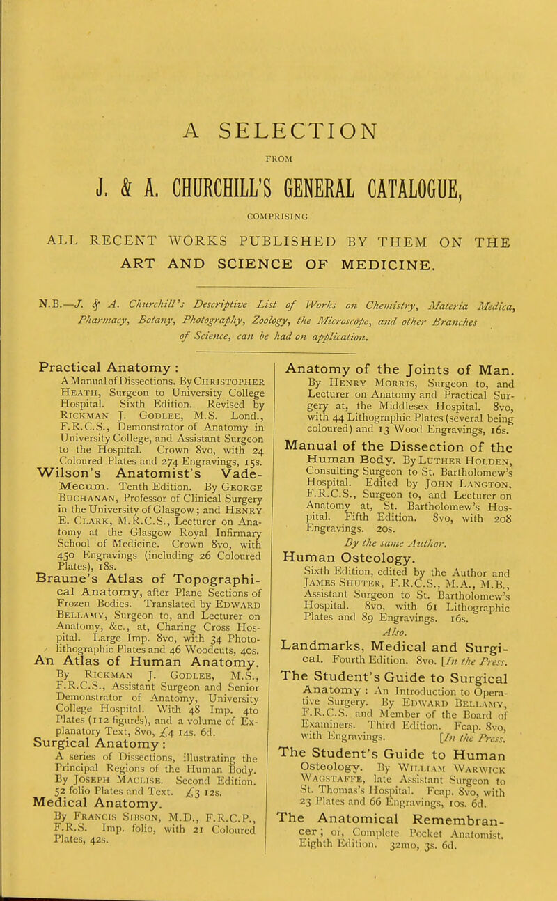 A SELECTION FROM J. & A. CHURCHILL'S GENERAL CATALOGUE, COMPRISING ALL RECENT WORKS PUBLISHED BY THEM ON THE ART AND SCIENCE OF MEDICINE. N.B.—J. ^. ChimhilPs Descriptive List of Works on Clieinistry, Materia Medica, Pharmacy, Botany, Photography, Zoology, the Microscope, and other Branches of Science, can be had on application. Practical Anatomy : A Manual of Dissections. By Christopher Heath, Surgeon to University College Hospital. Sixth Edition. Revised by RiCKMAN J. GODLEE, M.S. Lond., F.R.C.S., Demonstrator of Anatomy in University College, and Assistant Surgeon to the Hospital. Crown 8vo, with 24 Coloured Plates and 274 Engravings, 15s. Wilson's Anatomist's Vade- Mecum. Tenth Edition. By George Buchanan, Professor of Clinical Surgery in the University of Glasgow; and Henry E. Clark, M.R.C.S., Lecturer on Ana- tomy at the Glasgow Royal Infirmary School of Medicine. Crown 8vo, with 450 Engravings (including 26 Coloured Plates), i8s. Braune's Atlas of Topographi- cal Anatomy, after Plane Sections of Frozen Bodies. Translated by Edward Bellamy, Surgeon to, and Lecturer on Anatomy, &c., at. Charing Cross Hos- pital. Large Imp. 8vo, with 34 Photo- . lithographic Plates and 46 Woodcuts, 40s. An Atlas of Human Anatomy. By RiCKMAN J. GODLEE, M.S., F. R.C.S., Assistant Surgeon and Senior Demonstrator of Anatomy, University College Hospital. With 48 Imp. 410 Plates (112 figures), and a volume of Ex- planatory Text, 8vo, £1^ 14s. 6d. Surgical Anatomy: A series of Dissections, illustrating the Principal Regions of the Human Body. By Joseph Maclise. Second Edition. 52 folio Plates and Text. £^ 12s. Medical Anatomy. By Francis Sibson, M.D., F.R.C.P., F.R.S. Imp. folio, with 21 Coloured Plates, 42s. Anatomy of the Joints of Man. By Henry Morris, Surgeon to, and Lecturer on Anatomy and Practical Sur- gery at, the Middlesex Hospital. 8vo, with 44 Lithographic Plates (several being coloured) and 13 Wood Engravings, 16s. Manual of the Dissection of the Human Body. By Luther Holden, Consulting Surgeon to St. Bartholomew's Hospital. Edited by John Langton. F.R.C.S., Surgeon to, and Lecturer on Anatomy at, St. Bartholomew's Hos- pital. Fifth Edition. 8vo, with 208 Engravings. 20s. By the same Author. Human Osteology. Sixth Edition, edited by the Author and James Shuter, F.R.C.S., M.A., M.B., Assistant Surgeon to St. Bartholomew's Hospital. 8vo, with 61 Lithographic Plates and 89 Engravings. i6s. Also. Landmarks, Medical and Surgi- cal. Fourth Edition. 8vo. [/;/ the Press. The Student's Guide to Surgical Anatomy : An Introduction to Opera- tive Surgery. By Edward Bellamy, F.R.C.S. and Member of the Board of Examiners. Third Edition. Fcap. 8vo, with Engravings. [/;, the Press. The Student's Guide to Human Osteology. By Willlvm Warwick Wagstakke, late Assistant Surgeon to St. Thomas's Hospital. Fcap. 8vo, with 23 Plates and 66 Engraving.s, los. 6d. The Anatomical Remembran- cer; or, Complete Pocket .Anatomist. Eighth Edition. 32mo, 3s. 6d.