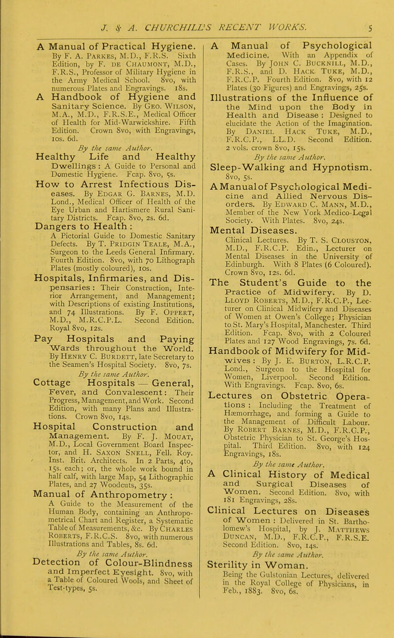 A Manual of Practical Hygiene. By F. A. Parkes, M.D., F.R.S. Sixth Edition, by F. UE Chaumont, M.D., F.R.S., Professor of Military Hygiene in the Army Medical School. 8vo, with numerous Plates and Engravings. 18s. A Handbook of Hygiene and Sanitary Science. By Geo. Wilson, M.A., M.D., F.R.S.E., Medical Officer of Health for Mid-Warwickshire. Fifth Edition. Crown 8vo, with Engravings, los. 6d. By the same Autfwr. Healthy Life and Healthy Dwellings : A Guide to Personal and Domestic Hygiene. Fcap. Svo, Ss. How to Arrest Infectious Dis- eases. By Edgar G. Barnes, M.D. Lond., Medical Officer of Health of the Eye Urban and Hartismere Rural Sani- tary Districts. Fcap. Svo, 2s. 6d. Dangers to Health: A Pictorial Guide to Domestic Sanitary Defects. By T. Pridgin Teale, M.A., Surgeon to the Leeds General Infirmary. Fourth Edition. Svo, with 70 Lithograph Plates (mostly coloured), los. Hospitals, Infirmaries, and Dis- pensaries : Their Construction, Inte- rior Arrangement, and Management; with Descriptions of existing Institutions, and 74 Illustrations. By F. Oppert, M.D., M.R.C.P.L. Second Edition. Royal Svo, 12s. Pay Hospitals and Paying Wards throughout the World. By Henry C. Burdett, late Secretary to the Seamen's Hospital Society. Svo, 7s. By the same Author. Cottage Hospitals — General, Fever, and Convalescent: Their Progress, Management, and Work. Second Edition, with many Plans and Illustra- tions. Crown Svo, 14s. Hospital Construction and Management. By F. J. Mouat, M.D., Local Government Board Inspec- tor, and H. Saxon Snell, Fell. Roy. Inst. Brit. Architects. In 2 Parts, 410, 15s. each; or, the whole work bound in half calf, with large Map, 54 Lithographic Plates, and 27 Woodcuts, 35s. Manual of Anthropometry : A Guide to the Measurement of the Human Body, containing an Anthropo- metrical Chart and Register, a Systematic Table of Measurements, &c. By Charles Roberts, F.R.C.S. Svo, with numerous Illustrations and Tables, 8s. 6d. By the same Author. Detection of Colour-Blindness and Imperfect Eyesight. Svo, with a Table of Coloured Wools, and Sheet of Test-types, 5s. A Manual of Psychological Medicine. With an Appendix of Cases. By John C. Bucknill, M.D., F.R.S., and D. Hack Tuke, M.D., F.R.C.P. Fourth Edition. Svo, with 12 Plates (30 Figures) and Engravings, 25s. Illustrations of the Influence of the Mind upon the Body in Health and Disease : Designed to elucidate the Action of the Imagmation. By Daniel Hack Tuke, M.D., F.R.C.P., LL.D. Second Edition. 2 vols, crown Svo, 15s. By the same Author. Sleep-Walking and Hypnotism, Svo, 5s. AManualof Psychological Medi- cine and Allied Nervous Dis- orders. By Edward C. Mann, M.D., Member of the New York Medico-Legal Society. With Plates. Svo, 24s. Mental Diseases. Clinical Lectures. By T. S. Clouston. M.D., F.R.C.P. Edin., Lecturer on Mental Diseases in the University of Edinburgh. With 8 Plates (6 Coloured). Crown Svo, 12s. 6d. The Student's Guide to the Practice of Midwifery. By D. Lloyd Roberts, M.D., F.R.C.P., Lec- turer on Clinical Midwifery and Diseases of Women at Owen's College; Physician to St. Mary's Hospital, Manchester. Third Edition. Fcap. Svo, with 2 Coloured Plates and 127 Wood Engravings, 7s. 6d. Handbook of Midwifery for Mid- wives : By J. E. Burton, L.R.C.P. Lond., Surgeon to the Hospital for Women, Liverpool. Second Edition. With Engravings. Fcap. Svo, 6s. Lectures on Obstetric Opera- tions : Including the Treatment of Hcemorrhage, and forming a Guide to the Management of Difficult Labour. By Robert Barnes, M.D., F.R.G.P., Obstetric Physician to St. George's Hos- pital. Third Edition. Svo, with 124 Engravings, 18s. By the same Author. A Clinical History of Medical and Surgical Diseases of Women. Second Edition. Svo, with iSi Engravings, 28s. Clinical Lectures on Diseases of Women : Delivered in St. Bartho- lomew's Hospital, by J. M.vttiiews Duncan, M.D., F.R.C.P., F.R.S.E. Second Edition. Svo, 14s. By the same Author. Sterility in Woman. Being the Gulstonian Lectures, delivered in the Royal College of Physicians, in Feb., 18S3. Svo, 6s.