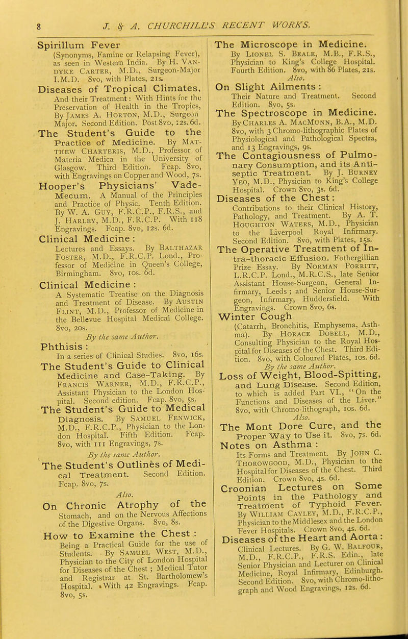 Spirillum Fever (Synonyms, Famine or Relapsing Fever), as seen in Western India. By H. Van- dyke Carter, M.D., Surgeon-Major I.M.D. 8vo, with Plates, 21s. Diseases of Tropical Climates, And their Treatment: With Hints fnr the Preservation of Health in the Tropics, By James A. Horton, M.D., Surgeon Major. Second Edition. Post 8vo, 12s. 6d. The Student's Guide to the Practice of Medicine. By Mat- thew Charteris, M.D., Professor of Materia Medica in the University of Glasgow. Third Edition. Fcap. 8vo, with Engravings on Copper and Wood, 7s. Hooper's Physicians' Vade- Mecum. A Manual of the Principles and Practice of Physic. Tenth Edition. By W. A. Guy, F.R.C.P., F.R.S., and J. Harley, M.D., F.R.C.P. With 118 Engravings. Fcap. Svo, 12s. 6d. Clinical Medicine : Lectures and Essays. By Balthazar Foster, M.D., F.R.C.P. Lond., Pro- fessor of Medicine in Queen's College, Birmingham. Svo, los. 6d. Clinical Medicine : A Systematic Treatise on the Diagnosis and Treatment of Disease. By Austin Flint, M.D., Professor of Medicine in the Bellevue Hospital Medical College. Svo, 20s. By the same Author. Phthisis : In a series of Clinical Studies. Svo, i6s. The Student's Guide to Clinical Medicine and Case-Taking. By Francis Warner, M.D., F.R.C.P., Assistant Physician to the London Hos- pital. Second edition. Fcap. Svo, 5s. The Student's Guide to Medical Diagnosis. By Samuel Fenwick, M.D., F.R.C.P., Physician to the Lon- don Hospital. Fifth Edition. Fcap. Svo, with III Engravings, 7s. By the same Author. The Student's Outlines of Medi- cal Treatment. Second Edition. Fcap. Svo, 7s. Also. On Chronic Atrophy of the Stomach, and on the Nervous Affections of the Digestive Organs. Svo, 8s. How to Examine the Chest : Being a Practical Guide for the use of Students. By Samuel West, M.D., Physician to the City of London Hospital for Diseases of the Chest ; Medical Tutor and Registrar at St. Bartholomews Hospital. iWith 42 Engravings. Fcap. Svo, 5s. The Microscope in Medicine. By Lionel S. Beale, M.B., F.R.S., Physician to King's College Hospital. Fourth Edition. Svo, with 86 Plates, 21s, Also. On Slight Ailments : Their Nature and Treatment. Second Edition. Svo, 55. The Spectroscope in Medicine. By Charles A. MacMunn, B.A., M.D. Svo, with 3 Chromo-lithographic Plates of Physiological and Pathological Spectra, and 13 Engravings, 9s. The Contagiousness of Pulmo- nary Consumption, and its Anti- septic Treatment. By J. Borney Yeo, M.D., Physician to King's College Hospital. Crown Svo, 3s. 6d. Diseases of the Chest: Contributions to their Clinical History, Pathology, and Treatment. By A. T. Houghton Waters, M.D., Physician to the Liverpool Royal Infirmary. Second Edition. Svo, with Plates, 15s. The Operative Treatment of In- tra-thoracic Effusion. Fothergillian Prize Essay. By Norman Porritt, L.R.C.P. Lond., M.R.C.S., late Senior Assistant House-Surgeon, General In- firmary, Leeds ; and Senior House-Sur- geon, Infirmary, Huddersfield. With Engravings. Crown Svo, 6s. Winter Cough (Catarrh, Bronchitis, Emphysema, Asth- ma). By Horace Dobell, M.D., Consulting Physician to the Royal Hos- pital for Diseases of the Chest. Third Edi- tion. Svo, with Coloured Plates, los. 6d. By the same Author. Loss of Weight, Blood-Spitting, and Lung Disease. Second Edition, to which is added Part VI., On the Functions and Diseases of the Liver. Svo, with Chromo-lithograph, los. 6d. Also. The Mont Dore Cure, and the Proper Way to Use it. Svo, 7s. 6d. Notes on Asthma : Its Forms and Treatment. By John C. Thorowgood, M.D., Physician to the Hospital for Diseases of the Chest. Third Edition. Crown Svo, 4s. 6d. Croonian Lectures on Some Points in the Pathology and Treatment of Typhoid Fever. By William Cayley, M.D., F.R.C.P., Physician to the Middlesex and the London Fever Hospitals. Crown Svo, 4s. 6d. Diseases of the Heart and Aorta : Clinical Lectures. By G. W. Balfour, M.D., F.R.C.P., F.R.S. Edm., late Senior Physician and Lecturer on Chnical Medicine, Royal Infirmary, Edmburgh. Second Edition. Svo, with Chromo-htho- graph and Wood Engravings, 12s. 6d.