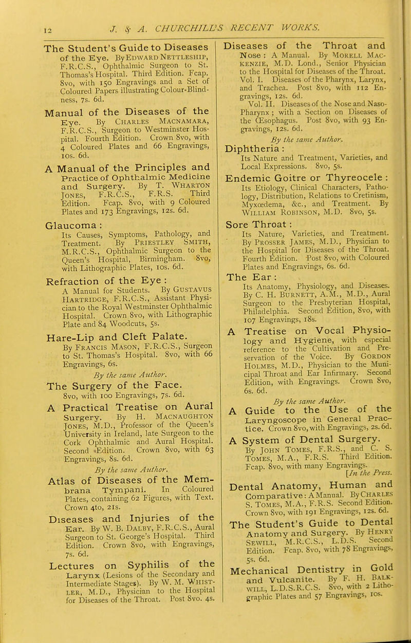 The Student's Guide to Diseases of the Eye. ByEowARDNETTLESHiP, F.R.C.S., Ophthalmic Surgeon to St. Thomas's Hospital. Third Edition. Fcap. 8vo, with 150 Engravings and a Set of Coloured Papers illustrating Colour-Blind- ness, 7s. 6d. Manual of the Diseases of the Eye. By Charles Macnamara, F.R.C.S., Surgeon to Westminster Hos- pital. Fourth Edition. Crown 8vo, with 4 Coloured Plates and 66 Engravings, los. 6d. A Manual of the Principles and Practice of Ophthalmic Medicine and Surgery. By T. Wharton Jones, F.R.C.S., F.R.S. Third Edition. Fcap. 8vo, with 9 Coloured Plates and 173 Engravings, 12s. 6d. Glaucoma : Its Causes, Symptoms, Pathology, and Treatment. By Priestley Smith, M.R.C.S., Ophthalmic Surgeon to the Queen's Hospital, Birmingham. Svo, with Lithographic Plates, los. 6d. Refraction of the Eye : A Manual for Students. By GusTAVUS Hartridge, F.R.C.S., Assistant Physi- cian to the Royal Westminster Ophthalmic Hospital. Crown Svo, with Lithographic Plate and 84 Woodcuts, Ss. Hare-Lip and Cleft Palate. By Francis Mason, F.R.C.S., Surgeon to St. Thomas's Hospital. Svo, with 66 Engravings, 6s. By the same AtUhor. The Surgery of the Face. 8vo, with ICQ Engravings, 7s. 6d. A Practical Treatise on Aural Surgery. By H. Macnaughton Jones, M.D., Professor of the Queen's University in Ireland, late Surgeon to the Cork Ophthalmic and Aural Hospital. Second .Edition. Crown Svo, with 63 Engravings, 8s. 6d. By the same Author. Atlas of Diseases of the Mem- brana Tympani. In Coloured Plates, containing 62 Figures, with Text. Crown 4to, 21s. Diseases and Injuries of the Ear. By W. B. Dalby, F.R.C.S., Aural Surgeon to St. George's Hospital. Third Edition. Crown Svo, with Engravings, 7s. 6d. Lectures on Syphilis of the Larynx (Lesions of the Secondary and Intermediate Stages). By W. M. Whist- ler, M.D., Physician to the Hospital for Diseases of the Throat. Post Svo. 4s. Diseases of the Throat and Nose : A Manual. By Morell Mac- kenzie, M.D. Lond., Senior Physician to the Hospital for Disea,ses of the Throat. Vol. I. Diseases of the Pharynx, Larynx, and Trachea. Post Svo, with 112 En- gravings, I2S. 6d. Vol. II. Diseases of the Nose and Naso- pharynx ; with a Section on Diseases of the CEsophagus. Post 8vo, with 93 En- gravings, I2S. 6d. By the same Author. Diphtheria: Its Nature and Treatment, Varieties, and Local Expressions. Svo, 5s. Endemic Goitre or Thyreocele : Its Etiology, Clinical Characters, Patho- logy, Distribution, Relations to Cretinism, Myxcedema, &c., and Treatment. By William Robinson, M.D. Svo, ss. Sore Throat: Its Nature, Varieties, and Treatment. By Prosser James, M.D., Physician to the Hospital for Diseases of the Throat. Fourth Edition. Post Svo, with Coloured Plates and Engravings, 6s. 6d. The Ear: Its Anatomy, Physiology, and Diseases. By C. H. Burnett, A.M., M.D., Aural Surgeon to the Presbyterian Hospital, Philadelphia. Second Edition, Svo, with 107 Engravings, iSs. A Treatise on Vocal Physio- logy and Hygiene, with especial reference to the Cultivation and Pre- ser^'ation of the Voice. By Gordon Holmes, M.D., Physician to the Muni- cipal Throat and Ear Infirmary. Second Edition, with Engravings. Crown Svo, 6s. 6d. By the same Author. A Guide to the Use of the Laryngoscope in General Prac- tice. Crown Svo, with Engravings, 2s. 6d. A System of Dental Surgery. By John Tomes, F.R.S., and C. S. Tomes, M.A., F.R.S. Third Edition. Fcap. Svo, with many Engravings. [/« the Press. Dental Anatomy, Human and Comparative: A Manual. By Charles S. Tomes, M.A., F.R.S. Second Edition. Crown Svo, with 191 Engravings, 12s. 6d. The Student's Guide to Dental Anatomy and Surgery. By Henry Sewill, M.R.C.S., L.D.S. Second Edition. Fcap. Svo, with 78 Engravings, 5s. 6d. Mechanical Dentistry in Gold and Vulcanite. By F. H. Balk- will, L.D.S.R.C.S. Svo, with 2 Litho- graphic Plates and 57 Engravings, los.