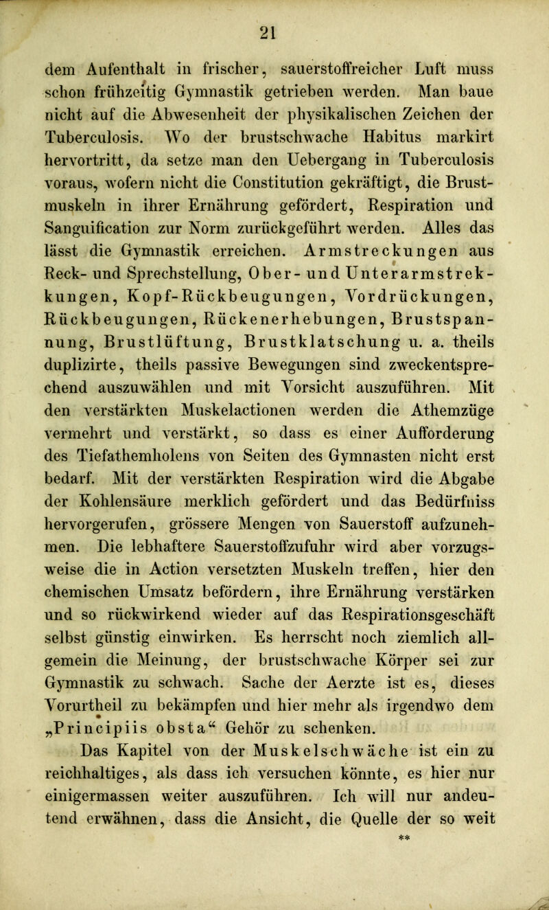 dem Aufenthalt in frischer, sauerstoffreicher Luft muss schon frühzeitig Gymnastik getrieben werden. Man baue nicht auf die Abwesenheit der physikalischen Zeichen der Tuberculosis. Wo der brustschwache Habitus markirt hervortritt, da setze man den Uebergang in Tuberculosis voraus, wofern nicht die Constitution gekräftigt, die Brust- muskeln in ihrer Ernährung gefördert, Respiration und Sanguification zur Norm zurückgeführt werden. Alles das lässt die Gymnastik erreichen. Armstreckungen aus Reck- und Sprechstellung, Ober- und Unter ärmst rek- kungen, Kopf-Rückbeugungen, Vordrückungen, Rückbeugungen, Rückenerhebungen, Brustspan- nung, Brustlüftung, Brustklatschung u. a. theils duplizirte, theils passive Bewegungen sind zweckentspre- chend auszuwählen und mit Vorsicht auszuführen. Mit den verstärkten Muskelactionen werden die Athemzüge vermehrt und verstärkt, so dass es einer Aufforderung des Tiefathemholens von Seiten des Gymnasten nicht erst bedarf. Mit der verstärkten Respiration wird die Abgabe der Kohlensäure merklich gefördert und das Bedürfniss hervorgerufen, grössere Mengen von Sauerstoff aufzuneh- men. Die lebhaftere Sauerstoffzufuhr wird aber vorzugs- weise die in Action versetzten Muskeln treffen, hier den chemischen Umsatz befördern, ihre Ernährung verstärken und so rückwirkend wieder auf das Respirationsgeschäft selbst günstig einwirken. Es herrscht noch ziemlich all- gemein die Meinung, der brustschwache Körper sei zur Gymnastik zu schwach. Sache der Aerzte ist es, dieses Vorurtheil zu bekämpfen und hier mehr als irgendwo dem „Principiis obsta Gehör zu schenken. Das Kapitel von der Muskelschwäche ist ein zu reichhaltiges, als dass ich versuchen könnte, es hier nur einigermassen weiter auszuführen. Ich will nur andeu- tend erwähnen, dass die Ansicht, die Quelle der so weit