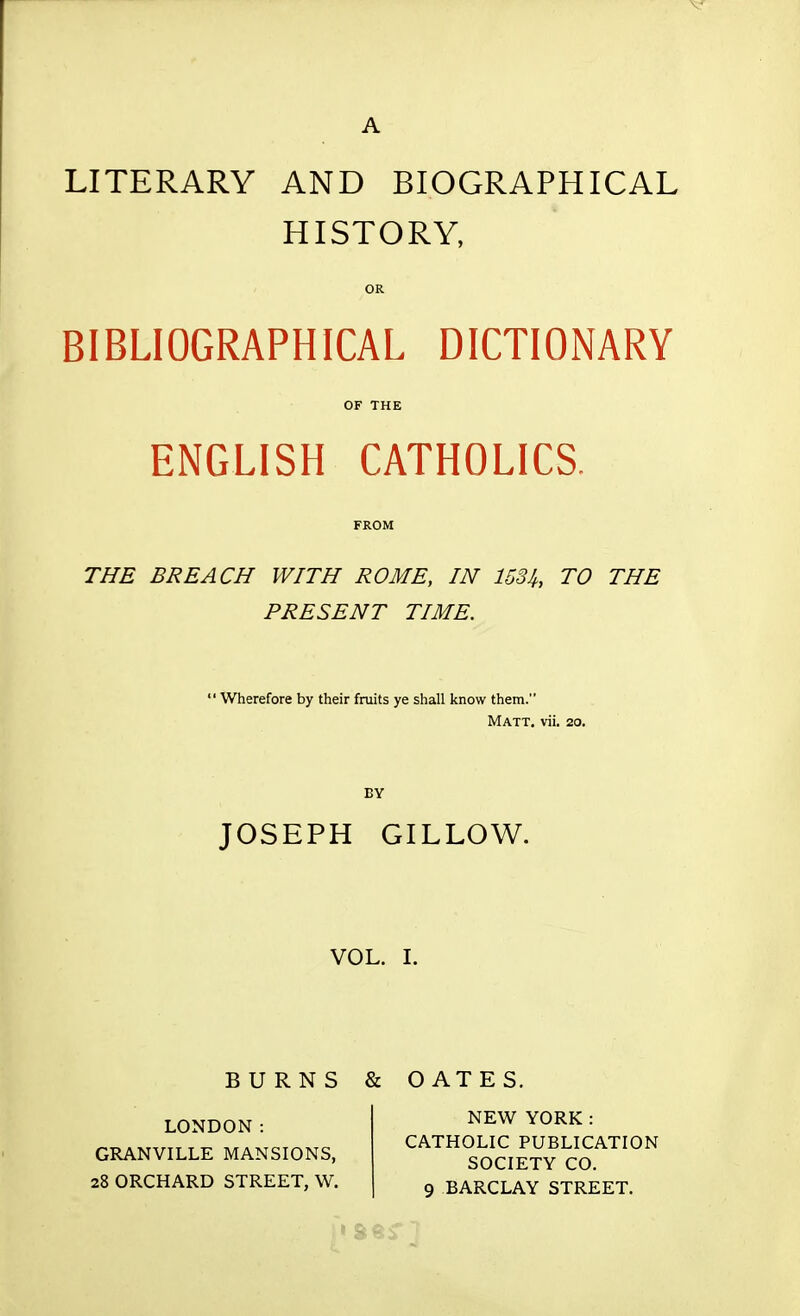 A LITERARY AND BIOGRAPHICAL HISTORY, OR BIBLIOGRAPHICAL DICTIONARY OF THE ENGLISH CATHOLICS. FROM THE BREACH WITH ROME, IN 153It, TO THE PRESENT TIME. ' Wherefore by their fruits ye shall know them. Matt, vii. 20. BY JOSEPH GILLOW. VOL. I. BURNS & GATE S. LONDON: GRANVILLE MANSIONS, 28 ORCHARD STREET, W. NEW YORK: CATHOLIC PUBLICATION SOCIETY CO. 9 BARCLAY STREET.