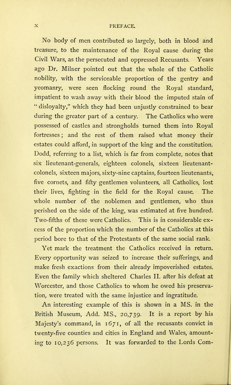 No body of men contributed so largely, both in blood and treasure, to the maintenance of the Royal cause during the Civil Wars, as the persecuted and oppressed Recusants. Years ago Dr. Milner pointed out that the whole of the Catholic nobility, with the serviceable proportion of the gentry and yeomanry, were seen flocking round the Royal standard, impatient to wash away with their blood the imputed stain of  disloyalty, which they had been unjustly constrained to bear during the greater part of a century. The Catholics who were possessed of castles and strongholds turned them into Royal fortresses; and the rest of them raised what money their estates could afford, in support of the king and the constitution. Dodd, referring to a list, which is far from complete, notes that six lieutenant-generals, eighteen colonels, sixteen lieutenant- colonels, sixteen majors, sixty-nine captains, fourteen lieutenants, five cornets, and fifty gentlemen volunteers, all Catholics, lost their lives, fighting in the field for the Royal cause. The whole number of the noblemen and gentlemen, who thus perished on the side of the king, was estimated at five hundred. Two-fifths of these were Catholics. This is in considerable ex- cess of the proportion which the number of the Catholics at this period bore to that of the Protestants of the same social rank. Yet mark the treatment the Catholics received in return. Every opportunity was seized to increase their sufferings, and make fresh exactions from their already impoverished estates. Even the family which sheltered Charles II. after his defeat at Worcester, and those Catholics to whom he owed his preserva- tion, were treated with the same injustice and ingratitude. An interesting example of this is shown in a MS. in the British Museum, Add. MS., 20,739. It is a report by his Majesty's command, in 1671, of all the recusants convict in twenty-five counties and cities in England and Wales, amount- ing to 10,236 persons. It was forwarded to the Lords Com-