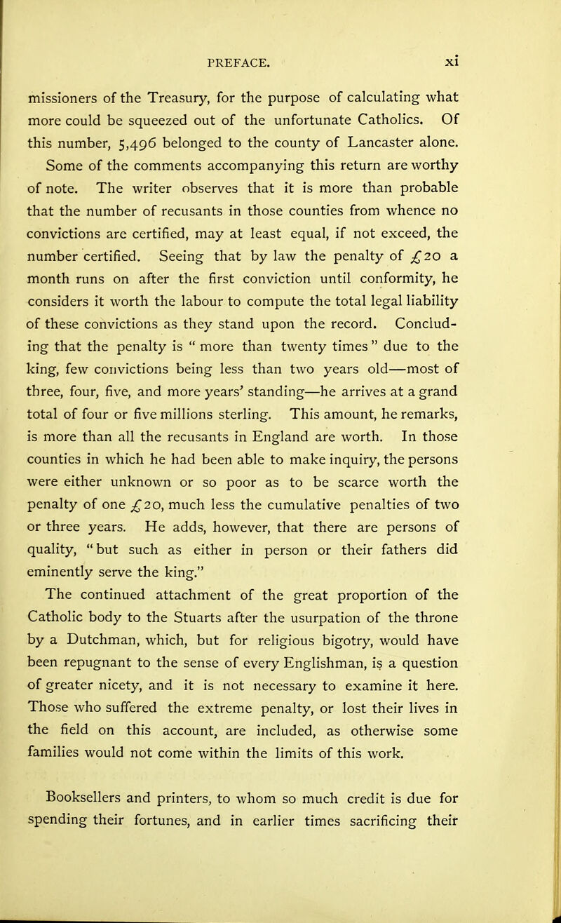 missioners of the Treasury, for the purpose of calculating what more could be squeezed out of the unfortunate Catholics. Of this number, 5,496 belonged to the county of Lancaster alone. Some of the comments accompanying this return are worthy of note. The writer observes that it is more than probable that the number of recusants in those counties from whence no convictions are certified, may at least equal, if not exceed, the number certified. Seeing that by law the penalty of £20 a month runs on after the first conviction until conformity, he considers it worth the labour to compute the total legal liability of these convictions as they stand upon the record. Conclud- ing that the penalty is  more than twenty times  due to the king, few convictions being less than two years old—most of three, four, five, and more years' standing—he arrives at a grand total of four or five millions sterling. This amount, he remarks, is more than all the recusants in England are worth. In those counties in which he had been able to make inquiry, the persons were either unknown or so poor as to be scarce worth the penalty of one £20, much less the cumulative penalties of two or three years. He adds, however, that there are persons of quality, but such as either in person or their fathers did eminently serve the king. The continued attachment of the great proportion of the Catholic body to the Stuarts after the usurpation of the throne by a Dutchman, which, but for religious bigotry, would have been repugnant to the sense of every Englishman, is a question of greater nicety, and it is not necessary to examine it here. Those who suffered the extreme penalty, or lost their lives in the field on this account, are included, as otherwise some famiHes would not come within the limits of this work. Booksellers and printers, to whom so much credit is due for spending their fortunes, and in earlier times sacrificing their