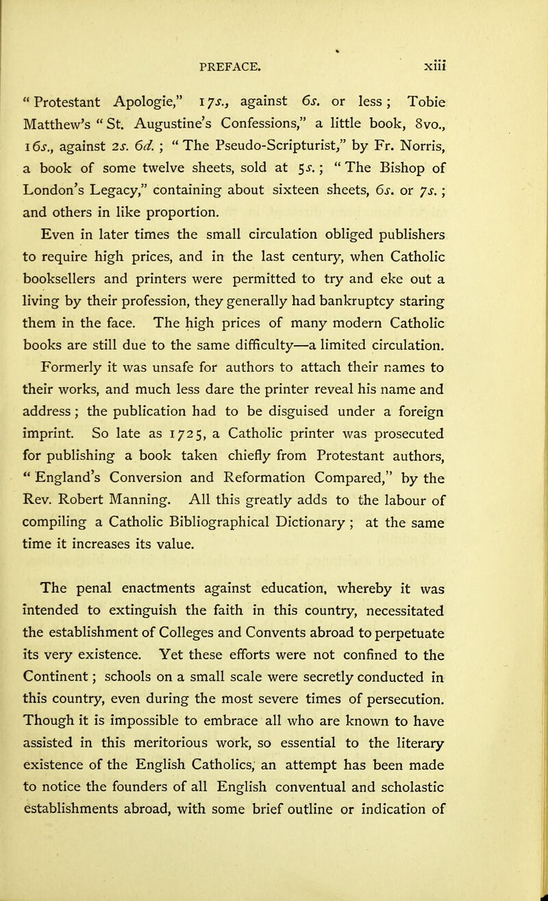  Protestant Apologie, i ys., against 6s. or less; Tobie Matthew's  St. Augustine's Confessions, a little book, 8vo., 16s., against 2s. 6d. ;  The Pseudo-Scripturist/' by Fr. Norris, a book of some twelve sheets, sold at 5^.;  The Bishop of London's Legacy, containing about sixteen sheets, 6s. or js.; and others in like proportion. Even in later times the small circulation obliged publishers to require high prices, and in the last century, when Catholic booksellers and printers were permitted to try and eke out a living by their profession, they generally had bankruptcy staring them in the face. The high prices of many modern Catholic books are still due to the same difficulty—a limited circulation. Formerly it was unsafe for authors to attach their names to their works, and much less dare the printer reveal his name and address; the publication had to be disguised under a foreign imprint. So late as 1725, a Catholic printer was prosecuted for publishing a book taken chiefly from Protestant authors,  England's Conversion and Reformation Compared, by the Rev. Robert Manning. All this greatly adds to the labour of compiling a Catholic Bibliographical Dictionary ; at the same time it increases its value. The penal enactments against education, whereby it was intended to extinguish the faith in this country, necessitated the establishment of Colleges and Convents abroad to perpetuate its very existence. Yet these efforts were not confined to the Continent; schools on a small scale were secretly conducted in this country, even during the most severe times of persecution. Though it is impossible to embrace all who are known to have assisted in this meritorious work, so essential to the literary existence of the English Catholics, an attempt has been made to notice the founders of all English conventual and scholastic establishments abroad, with some brief outline or indication of