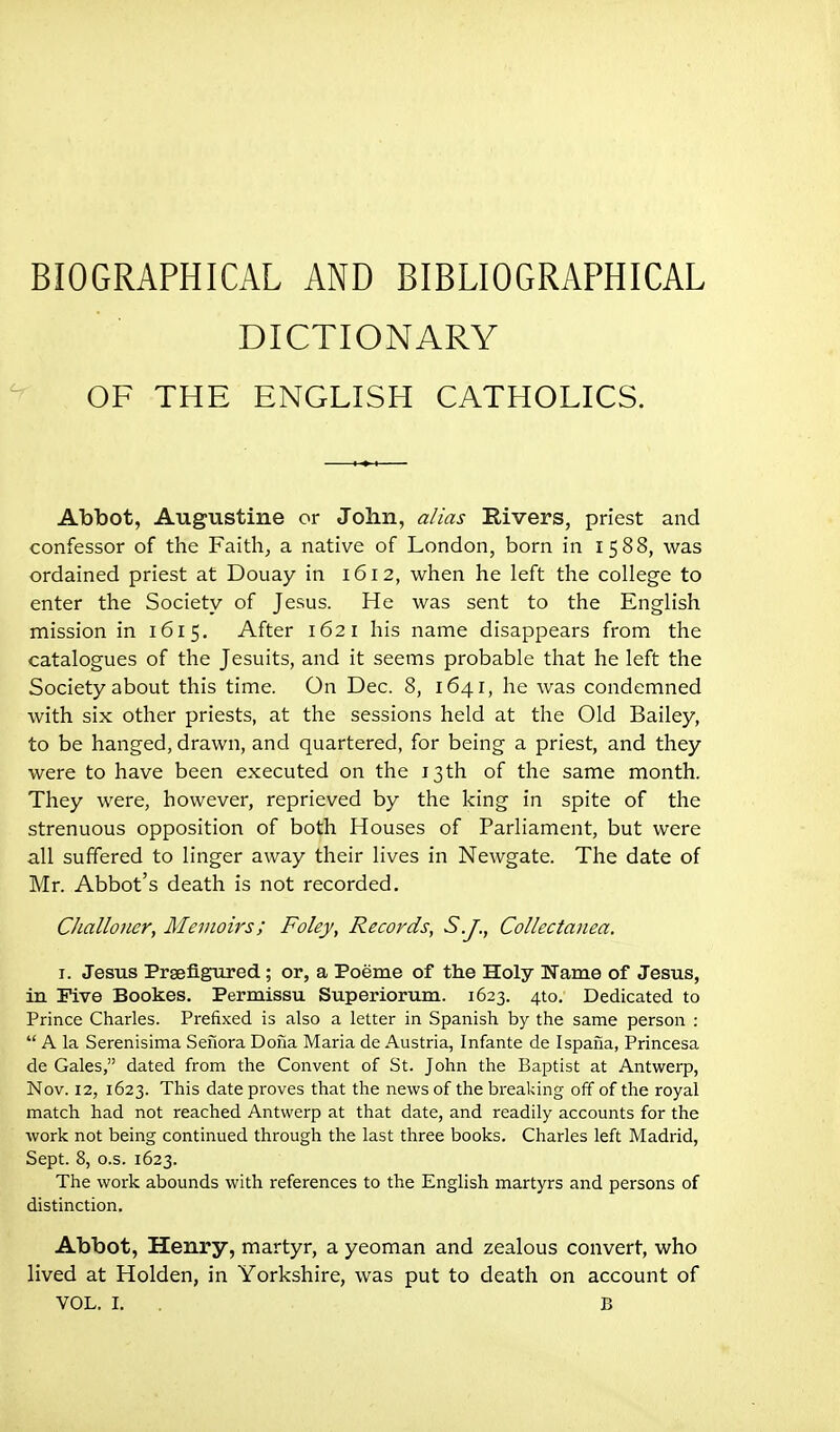 BIOGRAPHICAL AND BIBLIOGRAPHICAL DICTIONARY OF THE ENGLISH CATHOLICS. Abbot, Augustine or John, alias Rivers, priest and confessor of the Faith, a native of London, born in 1588, was ordained priest at Douay in 1612, when he left the college to enter the Society of Jesus. He was sent to the English mission in 1615. After 1621 his name disappears from the catalogues of the Jesuits, and it seems probable that he left the Society about this time. On Dec. 8, 1641, he was condemned with six other priests, at the sessions held at the Old Bailey, to be hanged, drawn, and quartered, for being a priest, and they were to have been executed on the 13 th of the same month. They were, however, reprieved by the king in spite of the strenuous opposition of both Houses of Parliament, but were all suffered to linger away their lives in Newgate. The date of Mr. Abbot's death is not recorded. Challoner, Memoirs; Foley, Records, S.J., Collectanea. I. Jesus Prseflgiired; or, a Poeme of the Holy Name of Jesus, in Five Bookes. Permissu Superiorum. 1623. 410. Dedicated to Prince Charles. Prefixed is also a letter in Spanish by the same person :  A la Serenisima Seiiora Dona Maria de Austria, Infante de Ispaiia, Princesa de Gales, dated from the Convent of St. John the Baptist at Antwerp, Nov. 12, 1623. This date proves that the news of the breaking off of the royal match had not reached Antwerp at that date, and readily accounts for the work not being continued through the last three books. Charles left Madrid, Sept. 8, o.s. 1623. The work abounds with references to the English martyrs and persons of distinction. Abbot, Henry, martyr, a yeoman and zealous convert, who lived at Holden, in Yorkshire, was put to death on account of