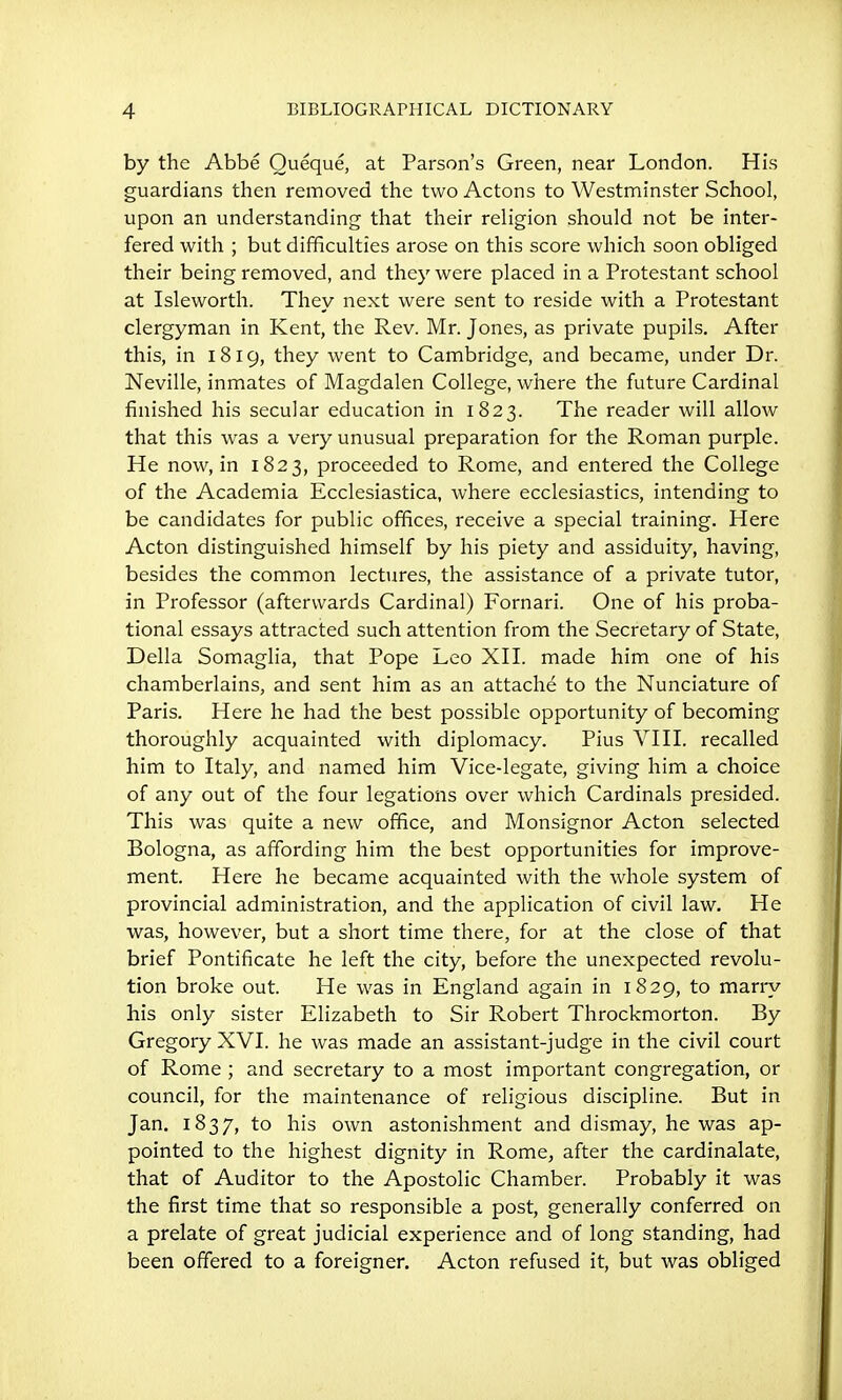 by the Abbe Oueque, at Parson's Green, near London. His guardians then removed the two Actons to Westminster School, upon an understanding that their religion should not be inter- fered with ; but difficulties arose on this score which soon obliged their being removed, and they were placed in a Protestant school at Isleworth. They next were sent to reside with a Protestant clergyman in Kent, the Rev. Mr. Jones, as private pupils. After this, in 1819, they went to Cambridge, and became, under Dr. Neville, inmates of Magdalen College, where the future Cardinal finished his secular education in 1823. The reader will allow that this was a very unusual preparation for the Roman purple. He now, in 1823, proceeded to Rome, and entered the College of the Academia Ecclesiastica, where ecclesiastics, intending to be candidates for public offices, receive a special training. Here Acton distinguished himself by his piety and assiduity, having, besides the common lectures, the assistance of a private tutor, in Professor (afterwards Cardinal) Fornari. One of his proba- tional essays attracted such attention from the Secretary of State, Delia Somaglia, that Pope Leo XH. made him one of his chamberlains, and sent him as an attache to the Nunciature of Paris. Here he had the best possible opportunity of becoming thoroughly acquainted with diplomacy. Pius VHL recalled him to Italy, and named him Vice-legate, giving him a choice of any out of the four legations over which Cardinals presided. This was quite a new office, and Monsignor Acton selected Bologna, as affording him the best opportunities for improve- ment. Here he became acquainted with the whole system of provincial administration, and the application of civil law. He was, however, but a short time there, for at the close of that brief Pontificate he left the city, before the unexpected revolu- tion broke out. He was in England again in 1829, to marry his only sister Elizabeth to Sir Robert Throckmorton. By Gregory XVL he was made an assistant-judge in the civil court of Rome ; and secretary to a most important congregation, or council, for the maintenance of religious discipline. But in Jan. 1837, to his own astonishment and dismay, he was ap- pointed to the highest dignity in Rome^ after the cardinalate, that of Auditor to the Apostolic Chamber. Probably it was the first time that so responsible a post, generally conferred on a prelate of great judicial experience and of long standing, had been offered to a foreigner. Acton refused it, but was obliged