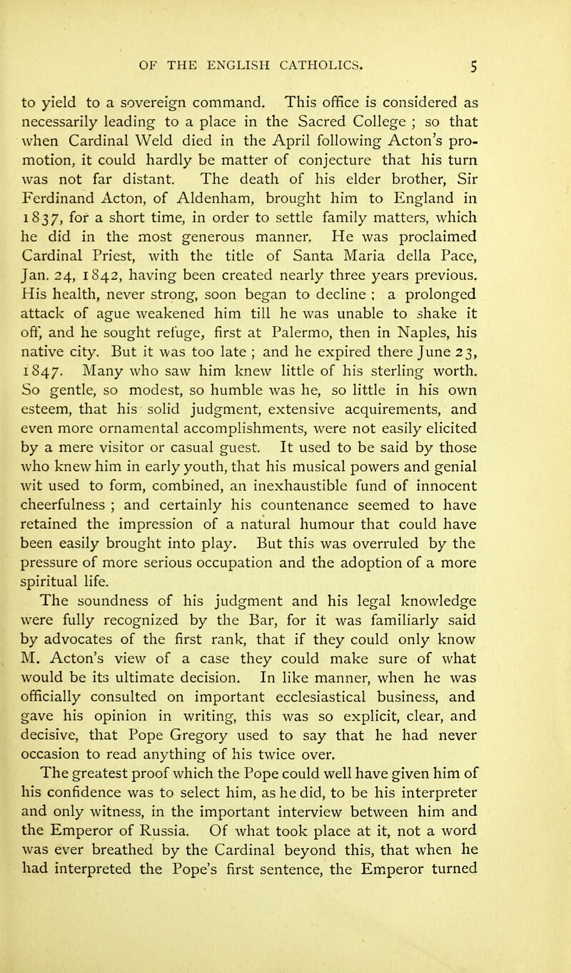 to yield to a sovereign command. This office is considered as necessarily leading to a place in the Sacred College ; so that when Cardinal Weld died in the April following Acton's pro- motion, it could hardly be matter of conjecture that his turn was not far distant. The death of his elder brother, Sir Ferdinand Acton, of Aldenham, brought him to England in 1837, for a short time, in order to settle family matters, which he did in the most generous manner. He was proclaimed Cardinal Priest, with the title of Santa Maria della Pace, Jan. 24, 1842, having been created nearly three years previous. His health, never strong, soon began to decline ; a prolonged attack of ague weakened him till he was unable to shake it off, and he sought refuge, first at Palermo, then in Naples, his native city. But it was too late ; and he expired there June 23, 1847. Many who saw him knew little of his sterling worth. So gentle, so modest, so humble was he, so little in his own esteem, that his solid judgment, extensive acquirements, and even more ornamental accomplishments, were not easily elicited by a mere visitor or casual guest. It used to be said by those who knew him in early youth, that his musical powers and genial wit used to form, combined, an inexhaustible fund of innocent cheerfulness ; and certainly his countenance seemed to have retained the impression of a natural humour that could have been easily brought into play. But this was overruled by the pressure of more serious occupation and the adoption of a more spiritual life. The soundness of his judgment and his legal knowledge were fully recognized by the Bar, for it was familiarly said by advocates of the first rank, that if they could only know M. Acton's view of a case they could make sure of what would be its ultimate decision. In like manner, when he was officially consulted on important ecclesiastical business, and gave his opinion in writing, this was so explicit, clear, and decisive, that Pope Gregory used to say that he had never occasion to read anything of his twice over. The greatest proof which the Pope could well have given him of his confidence was to select him, as he did, to be his interpreter and only witness, in the important interview between him and the Emperor of Russia. Of what took place at it, not a word was ever breathed by the Cardinal beyond this, that when he had interpreted the Pope's first sentence, the Emperor turned