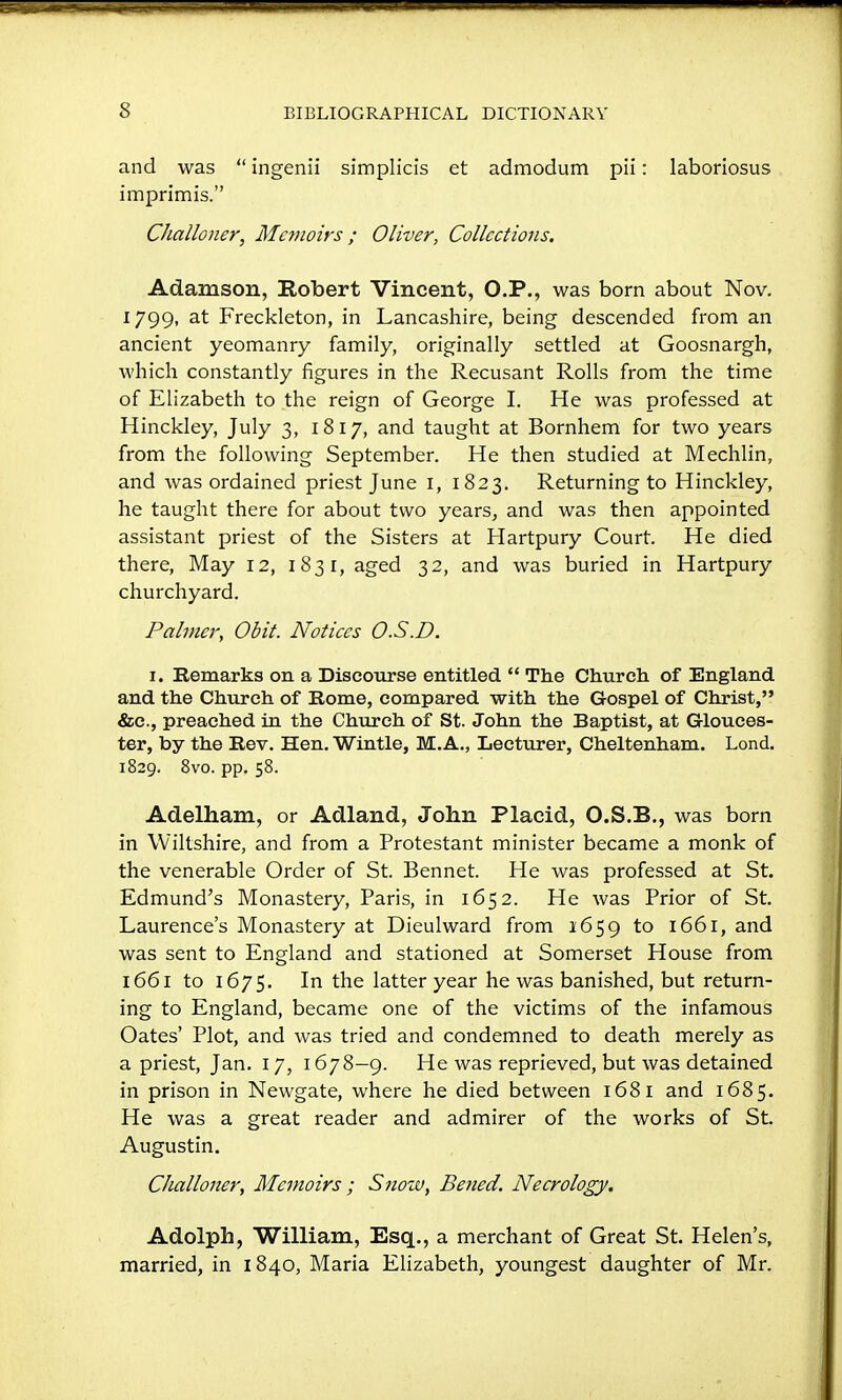 and was  ingenii simplicis et admodum pii: laboriosus imprimis. Challoner, Mcjuoirs; Oliver, Collections. Adamson, Robert Vincent, O.P., was born about Nov. 1799, at Freckleton, in Lancashire, being descended from an ancient yeomanry family, originally settled at Goosnargh, which constantly figures in the Recusant Rolls from the time of Elizabeth to the reign of George I. He was professed at Hinckley, July 3, 18 17, and taught at Bornhem for two years from the following September. He then studied at Mechlin, and was ordained priest June I, 1823. Returning to Hinckley, he taught there for about two years^ and was then appointed assistant priest of the Sisters at Hartpury Court. He died there. May 12, 1831, aged 32, and was buried in Hartpury churchyard. Palmer, Obit. Notices O.S.D. I. Remarks on a Discourse entitled  The Church of England and the Chureli of Rome, compared with the Gospel of Christ, &c., preached in the Church of St. John the Baptist, at Glouces- ter, by the Rev. Hen. Wintle, M.A., Lecturer, Cheltenham. Lond. 1829. 8vo. pp. 58. Adelham, or Adland, John Placid, O.S.B., was born in Wiltshire, and from a Protestant minister became a monk of the venerable Order of St. Bennet. He was professed at St. Edmund's Monastery, Paris, in 1652. He was Prior of St. Laurence's Monastery at Dieulward from 1659 to 1661, and was sent to England and stationed at Somerset House from 1661 to 1675. In the latter year he was banished, but return- ing to England, became one of the victims of the infamous Oates' Plot, and was tried and condemned to death merely as a priest, Jan. 17, 1678—9. He was reprieved, but was detained in prison in Newgate, where he died between 1681 and 1685. He was a great reader and admirer of the works of St. Augustin. Challoner, Memoirs ; Snow, Bened. Necrology. Adolph, William, Esq., a merchant of Great St. Helen's, married, in 1840, Maria Elizabeth, youngest daughter of Mr.