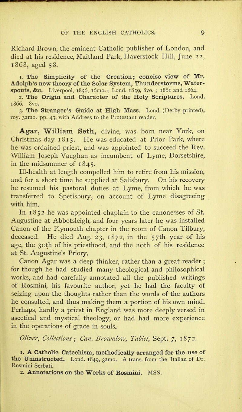 Richard Brown, the eminent Catholic publisher of London, and died at his residence, Maitland Park, Haverstock Hill, June 22, 1868, aged 58. 1. The Simplicity of the Creation; concise view of Mr. Adolph's new theory of the Solar System, Thunderstorms, Water- spouts, &c. Liverpool, 1856, i6mo.; Lond. 18159, 8vo. ; 1861 and 1864. 2. The Origin and Character of the Holy Scriptures. Lond. 1866. 8vo. 3. The Stranger's Guide at High Mass. Lond. (Derby printed), roy. 32mo. pp. 43, with Address to the Protestant reader. Agar, William Seth, divine, was born near York, on Christmas-day 181 5. He was educated at Prior Park, where he was ordaified priest, and was appointed to succeed the Rev. William Joseph Vaughan as incumbent of Lyme, Dorsetshire, in the midsummer of 1845. Ill-health at length compelled him to retire from his mission, and for a short time he supplied at Salisbury. On his recovery he resumed his pastoral duties at Lyme, from which he was transferred to Spetisbury, on account of Lyme disagreeing with him. In 1852 he was appointed chaplain to the canonesses of St. Augustine at Abbotsleigh, and four years later he was installed Canon of the Plymouth chapter in the room of Canon Tilbury, deceased. He died Aug. 23, 1872, in the 57th year of his age, the 30th of his priesthood, and the 20th of his residence at St, Augustine's Priory. Canon Agar was a deep thinker, rather than a great reader ; for though he had studied many theological and philosophical works, and had carefully annotated all the published writings of Rosmini, his favourite author, yet he had the faculty of seizing upon the thoughts rather than the words of the authors he consulted, and thus making them a portion of his own mind. Perhaps, hardly a priest in England w^as more deeply versed in ascetical and mystical theology, or had had more experience in the operations of grace in souls. Oliver, Collections; Can. Brownlow, Tablet, Sept. 7, 1872. 1. A Catholic Catechism, methodically arranged for the use of the TJninstructed. Lond. 1849, 32mo. A trans, from the Italian of Dr. Rosmini Serbati. 2. Annotations on the Works of Rosmini. MSS.