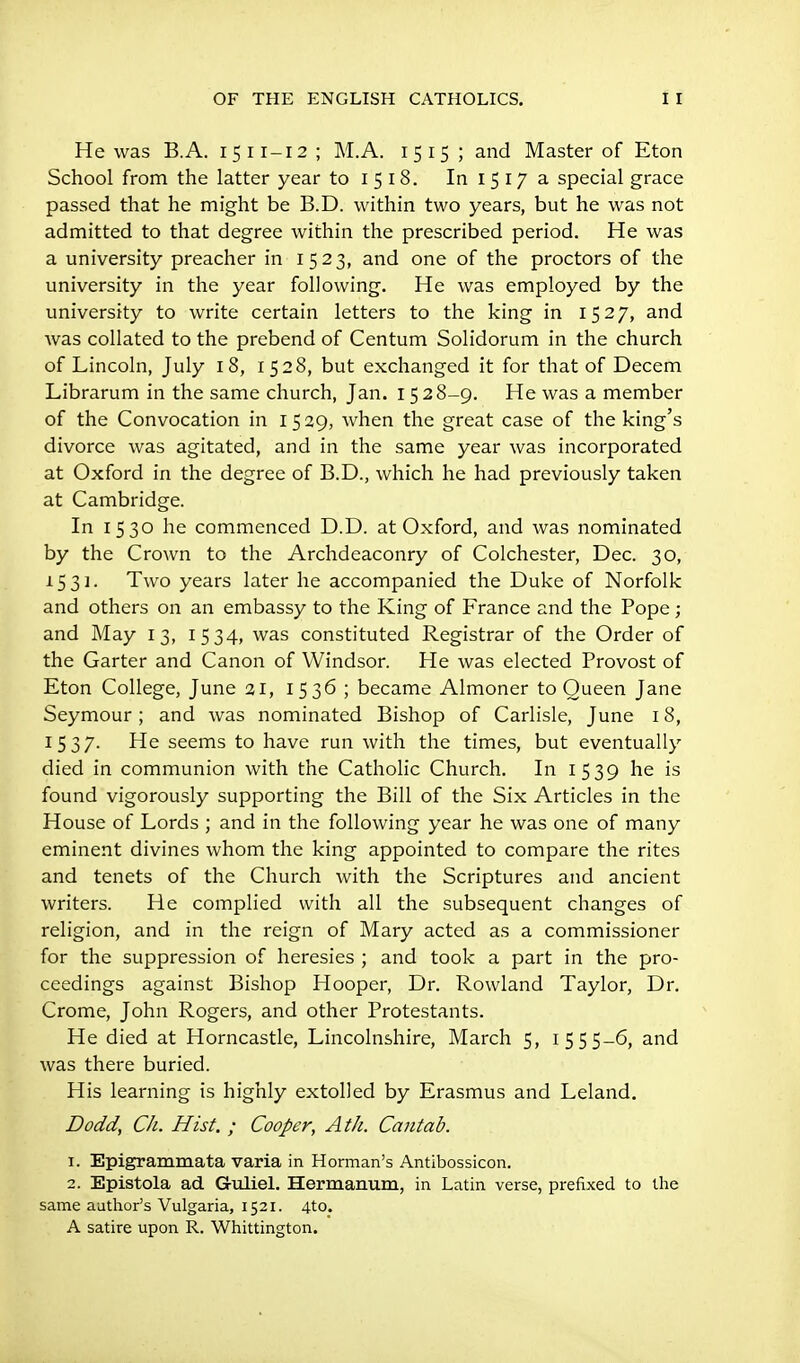 He was B.A. 1511-12 ; M.A. 1515 ; and Master of Eton School from the latter year toi5l8. In 1517a special grace passed that he might be B.D. within two years, but he was not admitted to that degree within the prescribed period. He was a university preacher in 1523, and one of the proctors of the university in the year following. He was employed by the university to write certain letters to the king in 1527, and was collated to the prebend of Centum Solidorum in the church of Lincoln, July 18, 1528, but exchanged it for that of Decem Librarum in the same church, Jan. 152 8-9. He was a member of the Convocation in 1529, when the great case of the king's divorce was agitated, and in the same year was incorporated at Oxford in the degree of B.D., which he had previously taken at Cambridge. In 1530 he commenced D.D. at Oxford, and was nominated by the Crown to the Archdeaconry of Colchester, Dec. 30, 1531- Two years later he accompanied the Duke of Norfolk and others on an embassy to the King of France and the Pope ; and May 13, 1534, was constituted Registrar of the Order of the Garter and Canon of Windsor. He was elected Provost of Eton College, June 31, 1536 ; became Almoner to Queen Jane Seymour ; and was nominated Bishop of Carlisle, June 18, 15 37- He seems to have run with the times, but eventually died in communion with the Catholic Church. In 1539 he is found vigorously supporting the Bill of the Six Articles in the House of Lords ; and in the following year he was one of many eminent divines whom the king appointed to compare the rites and tenets of the Church with the Scriptures and ancient writers. He complied with all the subsequent changes of religion, and in the reign of Mary acted as a commissioner for the suppression of heresies ; and took a part in the pro- ceedings against Bishop Hooper, Dr. Rowland Taylor, Dr. Crome, John Rogers, and other Protestants. He died at Horncastle, Lincolnshire, March 5, 15 55-6, and was there buried. His learning is highly extolled by Erasmus and Leland. Dodd, Ch. Hist. ; Cooper, Ath. Cantab. 1. Epigrammata varia in Herman's Antibossicon. 2. Epistola ad. Guliel. Hermanum, in Latin verse, pi-efixed to the same author's Vulgaria, 1521. 4to. A satire upon R. Whittington.