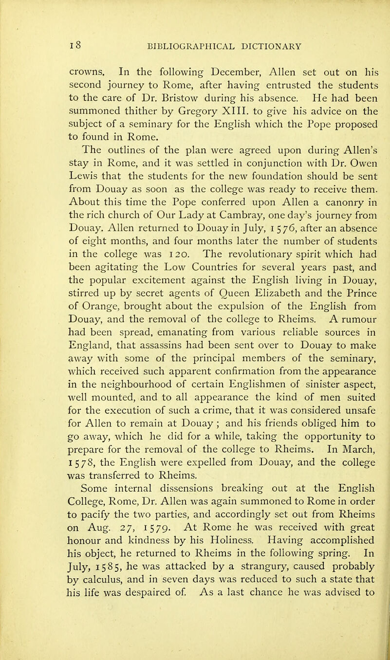 crowns. In the following December, Allen set out on his second journey to Rome, after having entrusted the students to the care of Dr. Bristow during his absence. He had been summoned thither by Gregory XIII. to give his advice on the subject of a seminary for the English which the Pope proposed to found in Rome. The outlines of the plan were agreed upon during Allen's stay in Rome, and it was settled in conjunction with Dr. Owen Lewis that the students for the new foundation should be sent from Douay as soon as the college was ready to receive them. About this time the Pope conferred upon Allen a canonry in the rich church of Our Lady at Cambray, one day's journey from Douay. Allen returned to Douay in July, i 576, after an absence of eight months, and four months later the number of students in the college was 120. The revolutionary spirit which had been agitating the Low Countries for several years past, and the popular excitement against the English living in Douay, stirred up by secret agents of Queen Elizabeth and the Prince of Orange, brought about the expulsion of the English from Douay, and the removal of the college to Rheims. A rumour had been spread, emanating from various reliable sources in England, that assassins had been sent over to Douay to make away with some of the principal members of the seminary, which received such apparent confirmation from the appearance in the neighbourhood of certain Englishmen of sinister aspect, well mounted, and to all appearance the kind of men suited for the execution of such a crime, that it was considered unsafe for Allen to remain at Douay ; and his friends obliged him to go away, which he did for a v/hile, taking the opportunity to prepare for the removal of the college to Rheims. In March, 1578, the English were expelled from Douay, and the college was transferred to Rheims. Some internal dissensions breaking out at the English College, Rome, Dr. Allen was again summoned to Rome in order to pacify the two parties, and accordingly set out from Rheims on Aug. 27, 1579. At Rome he was received with great honour and kindness by his Holiness. Having accomplished his object, he returned to Rheims in the following spring. In July, 1585, he was attacked by a strangury, caused probably by calculus, and in seven days was reduced to such a state that his life was despaired of As a last chance he was advised to