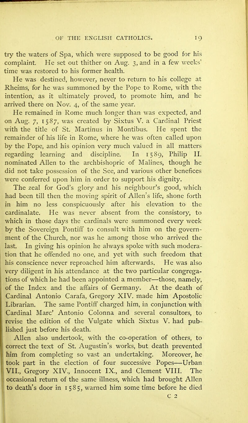 try the waters of Spa, which were supposed to be good for his complaint. He set out thither 011 Aug. 3, and in a few weeks' time was restored to his former health. He was destined, however^ never to return to his college at Rheims, for he was summoned by the Pope to Rome, with the intention, as it ultimately proved, to promote him, and he arrived there on Nov. 4, of the same year. He remained in Rome much longer than was expected, and on Aug. 7, 1587, was created by Sixtus V. a Cardinal Priest with the title of St. Martinus in Montibus. He spent the remainder of his life in Rome, where he was often called upon by the Pope, and his opinion very much valued in all matters regarding learning and discipline. In 1589, Philip H. nominated Allen to the archbishopric of Malines, though he did not take possession of the See, and various other benefices were conferred upon him in order to support his dignity. The zeal for God's glory and his neighbour's good, which had been till then the moving spirit of Allen's life, shone forth in him no less conspicuously after his elevation to the cardinalate. He was never absent from the consistory, to which in those days the cardinals were summoned every week by the Sovereign Pontiff to consult with him on the govern- ment of the Church, nor was he among those who arrived the last. In giving his opinion he always spoke with such modera- tion that he offended no one, and yet with such freedom that his conscience never reproached him afterwards. He was also very diligent in his attendance at the two particular congrega- tions of which he had been appointed a member—those, namely, of the Index and the affairs of Germany. At the death of Cardinal Antonio Carafa, Gregory XIV. made him Apostolic Librarian. The same Pontiff charged him, in conjunction with Cardinal Marc' Antonio Colonna and several consultors, to revise the edition of the Vulgate which Sixtus V. had pub- lished just before his death. Allen also undertook, with the co-operation of others, to correct the text of St. Augustin's works, but death prevented him from completing so vast an undertaking. Moreover, he took part in the election of four successive Popes—Urban VII., Gregory XIV., Innocent IX., and Clement VIII. The occasional return of the same illness, which had brought Allen j to death's door in 1585, warned him some time before he died 1 c 2