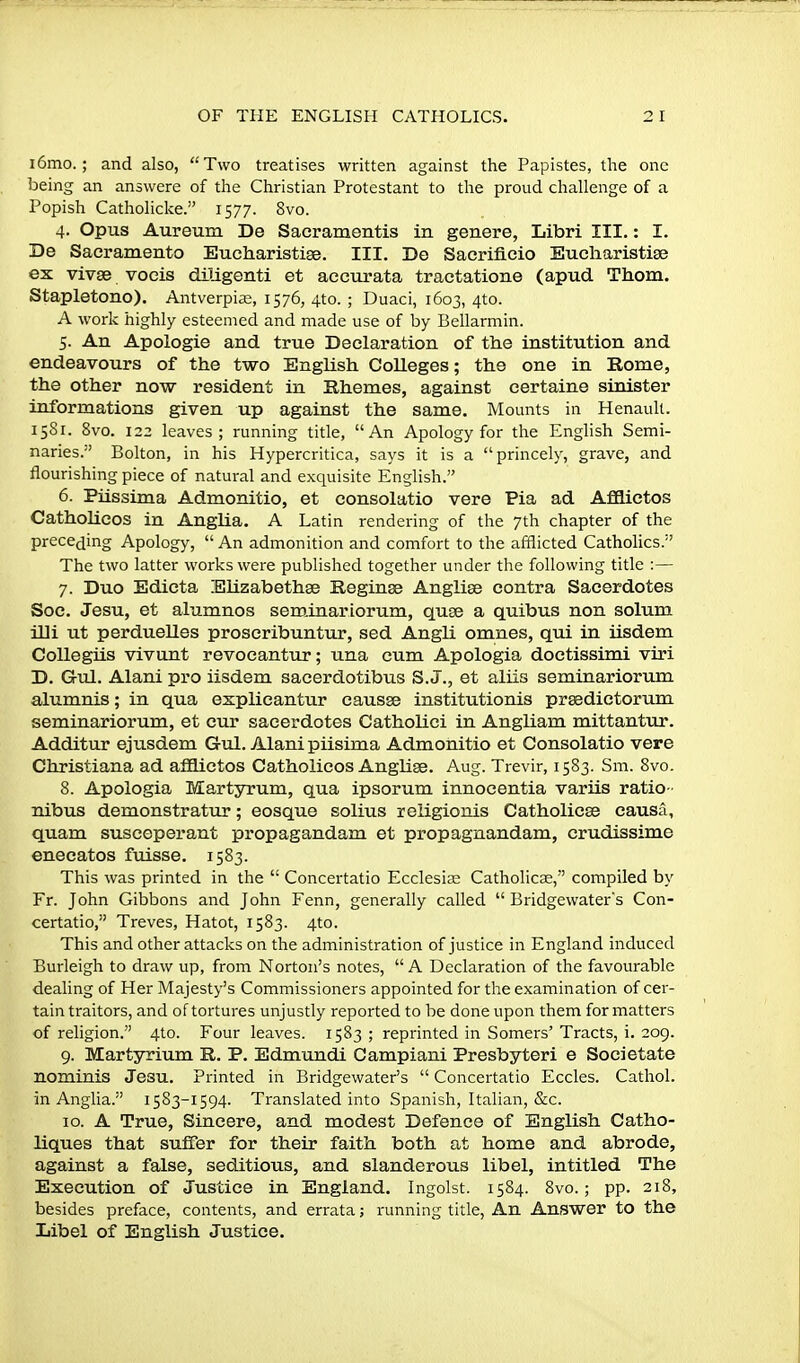 i6mo.; and also, Two treatises written against the Papistes, the one being an answere of the Christian Protestant to the proud challenge of a Popish Catholicke. 1577. 8vo. 4. Opus Aureum De Sacramentis in genere, Libri III.: I. De Sacramento Eucharistise. III. De Sacrificio Eucharistise ex vivge vocis diligenti et accurata tractatione (apud Thorn. Stapletono). Antverpi^e, 1576, 4to. ; Duaci, 1603, 4to. A work highly esteemed and made use of by Bellarmin. 5. An Apologie and true Declaration of the institution and endeavours of the two English Colleges; the one in Rome, the other now resident in Bhemes, against certaine sinister informations given up against the same. Mounts in Renault. 15S1. 8vo. 122 leaves; running title, An Apology for the Enghsh Semi- naries.'' Bolton, in his Hypercritica, says it is a princely, grave, and flourishing piece of natural and exquisite English. 6. Piissima Admonitio, et consolatio vere Pia ad AflSictos CathoLicos in Anglia. A Latin rendering of the 7th chapter of the preceding Apology,  An admonition and comfort to the afflicted Catholics. The two latter works were published together under the following title :— 7. Duo Edicta Elizabethse Reginae Anglise contra Sacerdotes Soc. Jesu, et alumnos seminarLorum, quse a quibus non solum illi ut perduelles proseribuntur, sed Angli omnes, qui in iisdem CoUegiis vivunt revocantuj*; una cum Apologia doctissimi viri D. Grul. Alani pro iisdem sacerdotibus S. J., et aliis seminariorum alumnis; in qua explieantur causse institutionis prasdictorum seminariorum, et cur sacerdotes Catholici in Angliam mittantur. Additur ejusdem Gul. Alani piisima Admonitio et Consolatio vere Christiana ad afiiictos Catholicos Anglise. Aug. Trevir, 1583. Sm. 8vo. 8. Apologia Martyrum, qua ipsorum innocentia variis ratio- nibus demonstrat\ir; eosque solius religionis Catholicse causa, quam susceperant propagandam et propagnandam, crudissime enecatos fuisse. 1583. This was printed in the  Concertatio Ecclesias Catholicse, compiled by Fr. John Gibbons and John Fenn, generally called  Bridgewaters Con- certatio, Treves, Hatot, 1583. 4to. This and other attacks on the administration of justice in England induced Burleigh to draw up, from Norton's notes, A Declaration of the favourable dealing of Her Majesty's Commissioners appointed for the examination of cer- tain traitors, and of tortures unjustly reported to be done upon them formatters of religion. 4to. Four leaves. 1583; reprinted in Somers'Tracts, i. 209. 9. Martyrium R. P. Edmundi Campiani Presbyteri e Societate nominis Jesu. Printed in Bridgewater's  Concertatio Eccles. Cathol. in Anglia. 1583-1594. Translated into Spanish, Italian, &c. 10. A True, Sincere, and modest Defence of English Catho- liques that suffer for their faith both at home and abrode, against a false, seditious, and slanderous libel, intitled The Execution of Justice in England. Ingolst. 1584. 8vo.; pp. 218, besides preface, contents, and errata; running title, An Answer to the Libel of English Justice.