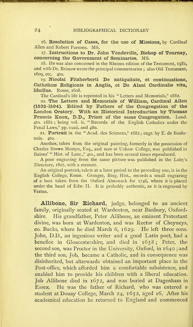 16. Resolution of Cases, for the use of Missions, by Cardinal Allen and Robert Parsons. MS. 17. Instructions to Dr. John VendeviUe, Bishop of Tournay, concerning the Government of Seminaries. MS. 18. He was also concerned in the Rheims edition of the Testament, 1582, and with Dr. Bristow wrote the principal commentaries ; also Old Testament, 1609, etc. 4to. 19. TTicolai Fitzherberti De antiquitate, et continuatione, Catholicse Religionis in Anglia, et De Alani Cardinalis vita, libellus. Rome, 1608. The Cardinal's life is reprinted in his Letters and Memorials, 1882. 20. The Letters and Memorials of William, Cardinal Allen (1532-1594). Edited by Fathers of the Congregation of the London Oratory. With an Historical Introduction by Thomas Francis Knox, D.D., Priest of the same Congregation. Lond. 4to. 1882; being vol. ii. Records of the English Catholics under the Penal Laws, pp. cxxii. and 480. 21. Portrait in the Acad, des Sciences, 1682 ; engr. by E. de Boulo- nois. 4to. Another, taken from the original painting, formerly in the possession of Charles Brown Mostyn, Esq., and now at Ushaw College, was published in Baines'  Hist, of Lane, 4to., and has been several times reproduced. A poor engraving from the same picture was published in the Laity's Directory, 1807, with a memoir. An original portrait, taken at a later period to the preceding one, is in the English College, Rome. Granger, Biog. Hist., records a small engraving of a bust taken from the Oxford Almanack for 1746, where it is placed under the head of Edw. II. It is probably authentic, as it is engraved by Vertue. Allibone, Sir E-ichard, judge, belonged to an ancient family, originally seated at Wardenton, near Banbury, Oxford- shire. His grandfather, Peter Allibone, an eminent Protestant divine, was born at Wardenton, and was Rector of Cheyneys, CO. Bucks, where he died March 6, 1629. He left three sons. John, D.D., an ingenious writer and a good Latin poet, had a benefice in Gloucestershire, and died in 1658 ; Peter, the second son, was Proctor in the University, Oxford, in 1640 ; and the third son, Job, became a Catholic, and in consequence was disinherited, but afterwards obtained an important place in the Post-office, which afforded him a comfortable subsistence, and enabled him to provide his children with a liberal education. Job Allibone died in 1672, and was buried at Dagenham in Essex. He was the father of Richard, who was entered a student at Douay College, March 24, 1652, aged 16. After his academical education he returned to England and commenced