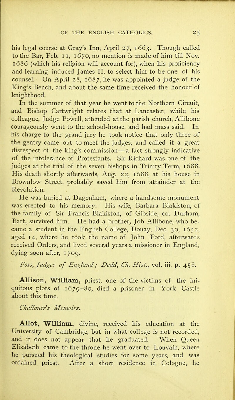 his legal course at Gray's Inn, April 27, 1663. Though called to the Bar, Feb. 11, 1670, no mention is made of him till Nov, 1686 (which his religion will account for), when his proficiency and learning induced James II. to select him to be one of his counsel. On April 28, 1687, he was appointed a judge of the King's Bench, and about the same time received the honour of knighthood. In the summer of that year he went to the Northern Circuit, and Bishop Cartwright relates that at Lancaster, while his colleague, Judge Powell, attended at the parish church, AUibone courageously went to the school-house, and had mass said. In his charge to the grand jury he took notice that only three of the gentry came out to meet the judges, and called it a great disrespect of the king's commission—a fact strongly indicative of the intolerance of Protestants. Sir Richard was one of the judges at the trial of the seven bishops in Trinity Term, 1688. His death shortly afterwards, Aug. 22, 1688, at his house in Brownlow Street, probably saved him from attainder at the Revolution. He was buried at Uagenham, where a handsome monument was erected to his memory. His wife, Barbara Blakiston, of the family of Sir Francis Blakiston, of Gibside, co. Durham, Bart, survived him. He had a brother, Job Allibone, who be- came a student in the English College, Douay, Dec. 30, 1652, aged 14, where he took the name of John Ford, afterwards received Orders, and lived several years a missioner in England, dying soon after, 1709. Foss, Judges of England; Dodd, Ch. Hist., vol. iii. p. 458. Allison, William, priest, one of the victims of the ini- quitous plots of 1679-80, died a prisoner in York Castle about this time. Challoner s Memoirs. Allot, William, divine, received his education at the University of Cambridge, but in what college is not recorded, and it does not appear that he graduated. When Queen Elizabeth came to the throne he went over to Louvain, where he pursued his theological studies for some years, and was ordained priest. After a short residence in Cologne, he