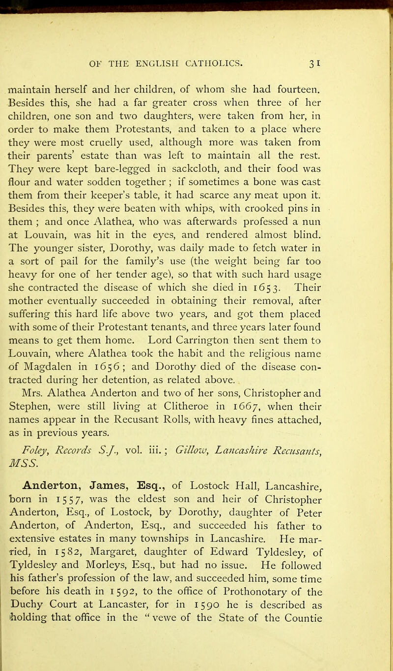 maintain herself and her children, of whom she had fourteen. Besides this, she had a far greater cross when three of her children, one son and two daughters, were taken from her, in order to make them Protestants, and taken to a place where they were most cruelly used, although more was taken from their parents' estate than was left to maintain all the rest. They were kept bare-legged in sackcloth, and their food was flour and water sodden together ; if sometimes a bone was cast them from their keeper's table, it had scarce any meat upon it. Besides this, they were beaten with whips, with crooked pins in them ; and once Alathea, who was afterwards professed a nun at Louvain, was hit in the eyes, and rendered almost blind. The younger sister, Dorothy, was daily made to fetch water in a sort of pail for the family's use (the weight being far too heavy for one of her tender age), so that with such hard usage she contracted the disease of which she died in 1653. Their mother eventually succeeded in obtaining their removal, after suffering this hard life above two years, and got them placed with some of their Protestant tenants, and three years later found means to get them home. Lord Carrington then sent them to Louvain, where Alathea took the habit and the religious name of Magdalen in 1656; and Dorothy died of the disease con- tracted during her detention, as related above. Mrs. Alathea Anderton and two of her sons, Christopher and Stephen, were still living at Clitheroe in 1667, when their names appear in the Recusant Rolls, with heavy fines attached, as in previous years. Foley, Records S.J., vol. iii.; Gilloiv, Laneashire Recusants, MSS. Anderton, James, Esq., of Lostock Hall, Lancashire, born in 1557, was the eldest son and heir of Christopher Anderton, Esq., of Lostock, by Dorothy, daughter of Peter Anderton, of Anderton, Esq., and succeeded his father to extensive estates in many townships in Lancashire. He mar- ried, in 1582, Margaret, daughter of Edward Tyldesley, of Tyldesley and Morleys, Esq., but had no issue. He followed his father's profession of the law, and succeeded him, some time before his death in 1592, to the office of Prothonotary of the Duchy Court at Lancaster, for in 1590 he is described as holding that office in the  vewe of the State of the Countie