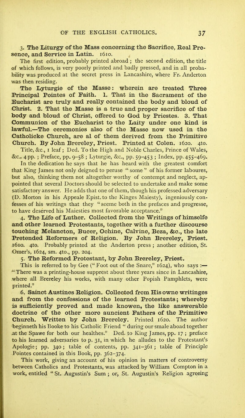 3. The Liturgy of the Mass concerning the Sacrifice, Real Pre- sence, and Service in Latin. 1610. The first edition, probably printed abroad ; the second edition, the title of which follows, is very poorly printed and badly pressed, and in all proba- biUty was produced at the secret press in Lancashire, where Fr. Anderton was then residing. The Lyturgie of the Masse: wherein are treated Three Principal Pointes of Faith. 1. That in the Sacrament of the Eucharist are truly and really contained the body and bloud of Christ. 2. That the Masse is a true and proper sacrifice of the body and bloud of Christ, offered to God by Priestes. 3. That Communion of the Eucharist to the Laity under one kind is lawftd.—The ceremonies also of the Masse now used in the Catholicke Church, are al of them derived from the Primitive Church. By John Brereley, Priest. Printed at Colen. 1620. 4to. Title, &c., I leaf; Ded. To the High and Noble Charles, Prince of Wales, &c., 4 pp. ; Preface, pp. 9-58 ; Lyturgie, &c., pp. 59-453 ; Index, pp. 455-469. In the dedication he says that he has heard with the greatest comfort that King James not only deigned to peruse  some  of his former laboures, but also, thinking them not altogether worthy of contempt and neglect, ap- pointed that several Doctors should be selected to undertake and make some satisfactory answer. He adds that one of them, though his professed adversary (D. Morton in his Appeale Epist.to the Kinges Maiesty), ingeniously con- fesses of his writings that they  seeme both in the prefaces and progresse, to have deserved his Maiesties most favorable acceptance. 4. The Life of Luther. Collected from the Writings of himselfe and other learned Protestants, l;ogether with a further discourse touching Melancton, Bucer, Ochine, Calvine, Beza, &c., the late Pretended Reformers of Religion. By John Brereley, Priest. 1610. 4to. Probably printed at the Anderton press ; another edition, St. Omer's, 1624, sm. 4to., pp. 204. 5. The Reformed Protestant, by John Brereley, Priest. This is referred to by Gee ( Foot out of the Snare, 1624), who says :—  There was a printing-house supprest about three years since in Lancashire, where all Brereley his works, with many other Popish Pamphlets, were printed. 6. Sainct Austines Religion. Collected from His owne writinges and from the confessions of the learned Protestants; whereby is su£Q.ciently proved and made knowen, the like answerable doctrine of the other more auncient Fathers of the Primitive Church. Written by John Brereley, Printed 1620. The author beginneth his Booke to his Catholic Friend  during our smale aboad together at the Spawe for both our healthes. Ded. to King James, pp. 17 ; preface to his learned adversaries to p. 31, in which he alludes to the Protestant's Apologia; pp. 340; table of contents, pp. 341-361 ; table of Principle Pointes contained in this Book, pp. 362-374. This work, giving an account of his opinion in matters of controversy between Catholics and Protestants, was attacked by William Compton in a work, entitled  St. Augustin's Sum; or, St. Augustin's Religion agreeing