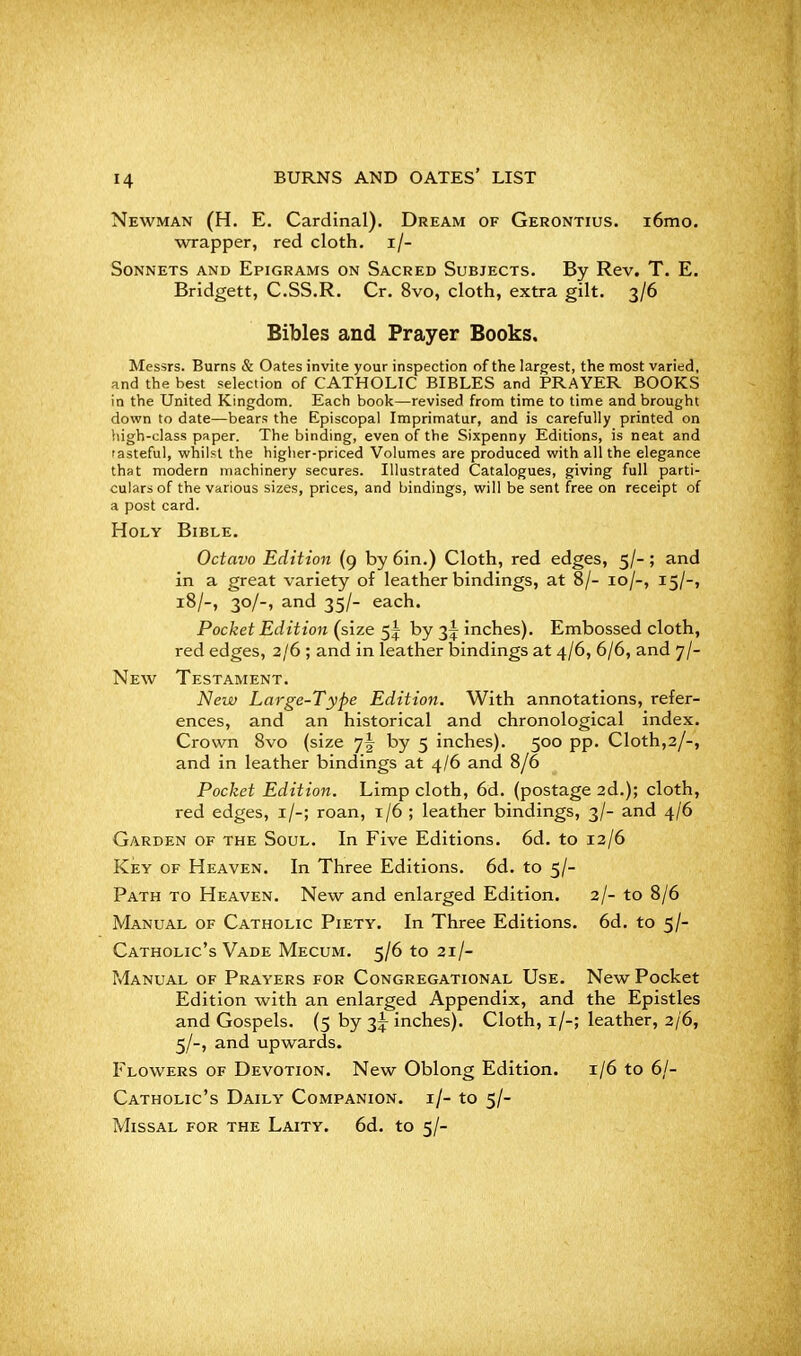 Newman (H. E. Cardinal). Dream of Gerontius. i6mo. wrapper, red cloth, i/- Sonnets and Epigrams on Sacred Subjects. By Rev. T. E. Bridgett, C.SS.R. Cr. 8vo, cloth, extra gilt. 3/6 Bibles and Prayer Books, Messrs. Burns & Gates invite your inspection of the largest, the most varied, and the best selection of CATHOLIC BIBLES and PRAYER BOOKS in the United Kingdom. Each book—revised from time to time and brought down to date—bears the Episcopal Imprimatur, and is carefully printed on high-class paper. The binding, even of the Sixpenny Editions, is neat and tasteful, whilst the higher-priced Volumes are produced with all the elegance that modern machinery secures. Illustrated Catalogues, giving full parti- culars of the various sizes, prices, and bindings, will be sent free on receipt of a post card. Holy Bible. Octavo Edition (9 by 6in.) Cloth, red edges, 5/-; and in a great variety of leather bindings, at 8/- 10/-, 15/-, 18/-, 30/-, and 35/- each. Pocket Edition (size 5^ by 3^ inches). Embossed cloth, red edges, 2/6 ; and in leather bindings at 4/6, 6/6, and 7/- New Testament. New Large-Type Edition. With annotations, refer- ences, and an historical and chronological index. Crown 8vo (size yl by 5 inches). 500 pp. Cloth,3/-, and in leather bindings at 4/6 and 8/6 Pocket Edition. Limp cloth, 6d. (postage 2d.); cloth, red edges, i/-; roan, 1/6 ; leather bindings, 3/- and 4/6 Garden of the Soul. In Five Editions. 6d. to 12/6 Key of Heaven. In Three Editions. 6d. to 5/- Path to Heaven. New and enlarged Edition. 2/- to 8/6 Manual of Catholic Piety. In Three Editions. 6d. to 5/- Catholic's Vade Mecum. 5/6 to 21/- ?4anual of Prayers for Congregational Use. New Pocket Edition with an enlarged Appendix, and the Epistles and Gospels. (5 by 3^ inches). Cloth, i/-; leather, 2/6, 5/-, and upwards. Flowers of Devotion. New Oblong Edition. 1/6 to 6/- Catholic's Daily Companion, i/- to 5/- Missal for the Laity. 6d. to 5/-