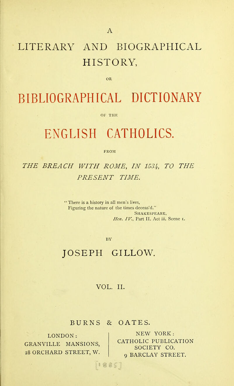 A LITERARY AND BIOGRAPHICAL HISTORY, OR BIBLIOGRAPHICAL DICTIONARY OF THE ENGLISH CATHOLICS. THE BREACH WITH ROME, IN 1534, TO THE PRESENT TIME.  There is a history in all men's lives, Figuring the nature of the times deceas'd. Shakespeare, Hen. IV., Part II. Act iii. Scene r. BY JOSEPH GILLOW. VOL. II. BURNS & OATES. LONDON: GRANVILLE MANSIONS, 28 ORCHARD STREET, W. NEW YORK: CATHOLIC PUBLICATION SOCIETY CO. 9 BARCLAY STREET.