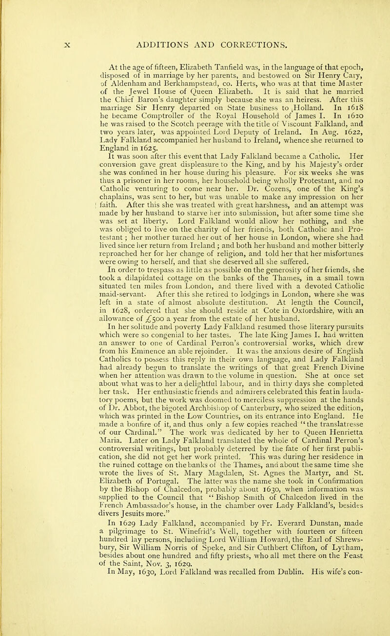 At the age of fifteen, Elizabeth Tanfield was, in the language of that epoch, disposed of in marriage by her parents, and bestowed on Sir Henry Cary, of Aldenham and Berkhampstead, co. Herts, who was at that time Master of the Jewel House of Queen Elizabeth. It is said that he married the Chief Baron's daughter simply because she was an heiress. After this marriage Sir Henry departed on State business to jHolland. In 1618 he became Comptroller of the Royal Household of James I. In 1620 he was raised to the Scotch peerage with the title of Viscount Falkland, and two years later, was appointed Lord Deputy of Ireland. In Aug. 1622, Lady Falkland accompanied her husband to Ireland, whence she returned to England in 1625. It was soon after this event that Lady Falkland became a Catholic. Her conversion gave great displeasure to the King, and by his Majesty's order she was confined in her house during his pleasure. For six weeks she was thus a prisoner in her rooms, her household being wholly Protestant, and no Catholic venturing to come near her. Dr. Cozens, one of the King's chaplains, was sent to her, but was unable to make any impression on her faith. After this she was treated with great harshness, and an attempt was made by her husband to starve her into submission, but after some time she was set at liberty. Lord Falkland would allow her nothing, and she was obliged to live on the charity of her friends, both Catholic and Pro- testant ; her mother turned her out of her house in London, where she had lived since her return from Ireland ; and both her husband and mother bitterly reproached her for her change of religion, and told her that her misfortunes were owing to herself, and that she deserved all she suffered. In order to trespass as little as possible on the generosity of her friends, she took a dilapidated cottage on the banks of the Thames, in a small town situated ten miles from London, and there lived with a devoted Catholic maid-servant. After this she retired to lodgings in London, where she was left in a state of almost absolute destitution. At length the Council, in 1628, ordered that she should reside at Cote in Oxtordshire, with an allowance of ^500 a year from the estate of her husband. In her solitude and poverty Lady Falkland resumed those literary pursuits which were so congenial to her tastes. The late King James L had written an answer to one of Cardinal Perron's controversial works, which drew from his Eminence an able rejoinder. It was the anxious desire of English Catholics to possess this reply in their own language, and Lady Falkland had already begun to translate the writings of that great French Divine when her attention was drawn to the volume in question. She at once set about what was to her a delightful labour, and in thirty days she completed her task. Her enthusiastic friends and admirers celebrated this featin lauda- tory poems, but the work was doomed to merciless suppression at the hands of Dr. Abbot, the bigoted Archbishop of Canterbury, who seized the edition, which was printed in the Low Countries, on its entrance into England. He made a bonfire of it, and thus only a few copies reached the translatresse of our Cardinal. The work was dedicated by her to Queen Henrietta Maria. Later on Lady Falkland translated the whole of Cardinal Perron's controversial writings, but probably deterred by the fate of her first publi- cation, she did not get her work printed. This was during her residence in the ruined cottage on the banks of the Thames, and about the same time she wrote the lives of St. Mary Magdalen, St. Agnes the Martyr, and St. Elizabeth of Portugal. The latter was the name she took in Confirmation by the Bishop of Chalcedon, probably about 1630, when information was supplied to the Council that Bishop Smith of Chalcedon lived in the French Ambassador's house, in the chamber over Lady Falkland's, besides divers Jesuits more. In 1629 Lady Falkland, accompanied by Fr. Everard Dunstan, made a pilgrimage to St. Winefrid's Well, together with fourteen or fifteen hundred lay persons, including Lord William Howard, the Earl of Shrews- bury, Sir William Norris of Speke, and Sir Cuthbert Clifton, of Lytham, besides about one hundred and fifty priests, who all met there on the Feast of the Saint, Nov. 3, 1629. In May, 1630, Lord Falkland was recalled from Dublin. His wife's con-