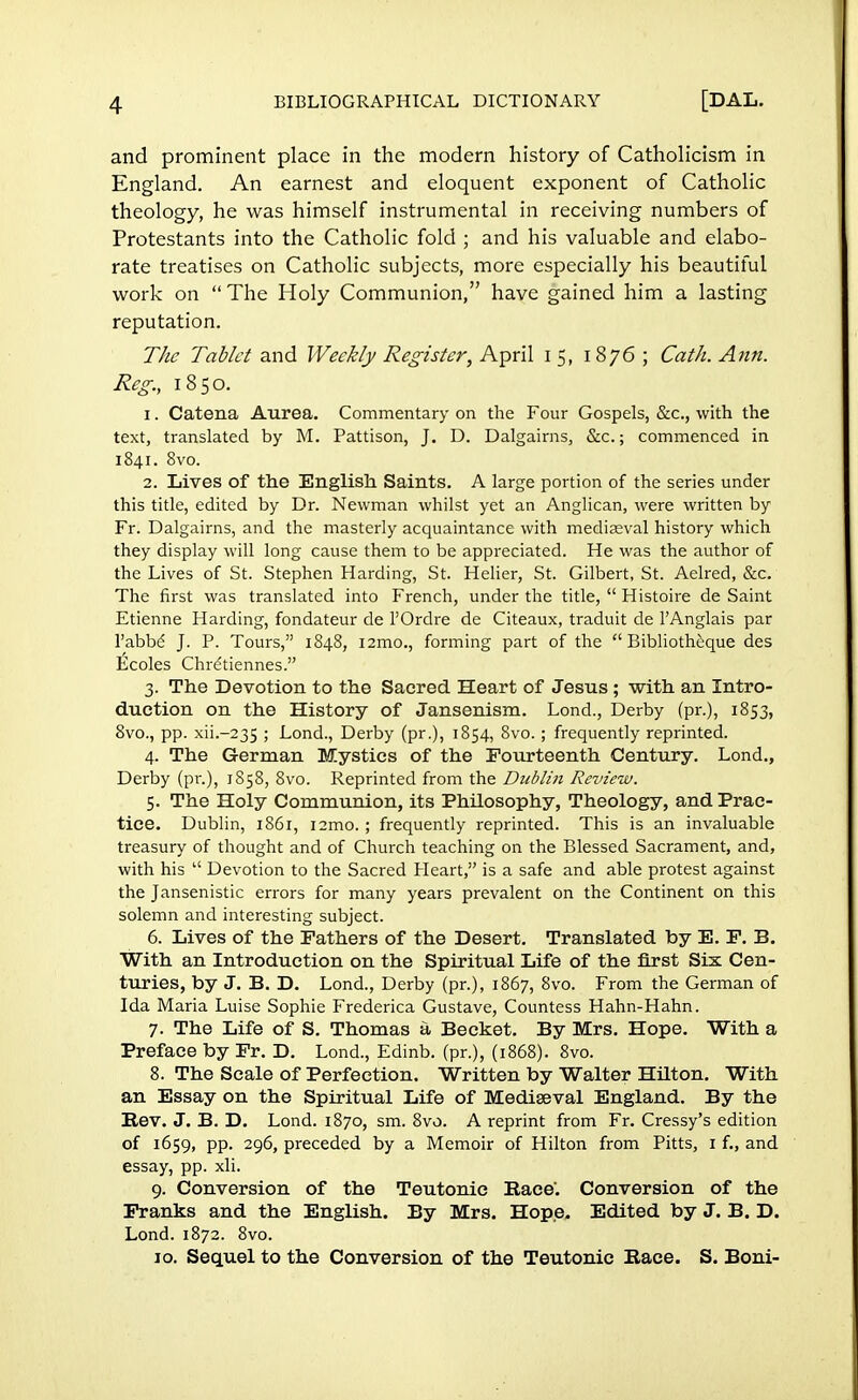 and prominent place in the modern history of Catholicism in England. An earnest and eloquent exponent of Catholic theology, he was himself instrumental in receiving numbers of Protestants into the Catholic fold ; and his valuable and elabo- rate treatises on Catholic subjects, more especially his beautiful work on  The Holy Communion, have gained him a lasting reputation. The Tablet and Weekly Register, April 15, 1876 ; Cath. Ann. Reg., 1850. 1. Catena Aurea. Commentary on the Four Gospels, &c, with the text, translated by M. Pattison, J. D. Dalgairns, &c.; commenced in 1841. 8vo. 2. Lives of the English Saints. A large portion of the series under this title, edited by Dr. Newman whilst yet an Anglican, were written by Fr. Dalgairns, and the masterly acquaintance with mediaeval history which they display will long cause them to be appreciated. He was the author of the Lives of St. Stephen Harding, St. Helier, St. Gilbert, St. Aelred, &c. The first was translated into French, under the title,  Histoire de Saint Etienne Harding, fondateur de l'Ordre de Citeaux, traduit de F Anglais par l'abbe J. P. Tours, 1848, i2mo., forming part of the  Bibliotheque des Ecoles Chre'tiennes. 3. The Devotion to the Sacred Heart of Jesus ; with an Intro- duction on the History of Jansenism. Lond., Derby (pr.), 1853, 8vo., pp. xiL-235 ! Lond., Derby (pr.), 1854, 8vo.; frequently reprinted. 4. The German Mystics of the Fourteenth Century. Lond., Derby (pr.), 1858, 8vo. Reprinted from the Dublin Review. 5. The Holy Communion, its Philosophy, Theology, and Prac- tice. Dublin, 1861, i2mo.; frequently reprinted. This is an invaluable treasury of thought and of Church teaching on the Blessed Sacrament, and, with his  Devotion to the Sacred Heart, is a safe and able protest against the Jansenistic errors for many years prevalent on the Continent on this solemn and interesting subject. 6. Lives of the Fathers of the Desert. Translated by E. F. B. With an Introduction on the Spiritual Life of the first Six Cen- turies, by J. B. D. Lond., Derby (pr.), 1867, 8vo. From the German of Ida Maria Luise Sophie Frederica Gustave, Countess Hahn-Hahn. 7. The Life of S. Thomas a Becket. By Mrs. Hope. With a Preface by Fr. D. Lond., Edinb. (pr.), (1868). 8vo. 8. The Scale of Perfection. Written by Walter Hilton. With an Essay on the Spiritual Life of Mediaeval England. By the Rev. J. B. D. Lond. 1870, sm. 8vo. A reprint from Fr. Cressy's edition of 1659, pp. 296, preceded by a Memoir of Hilton from Pitts, 1 f., and essay, pp. xli. 9. Conversion of the Teutonic Race. Conversion of the Franks and the English. By Mrs. Hope. Edited by J. B. D. Lond.1872. 8vo. 10. Sequel to the Conversion of the Teutonic Race. S. Boni-