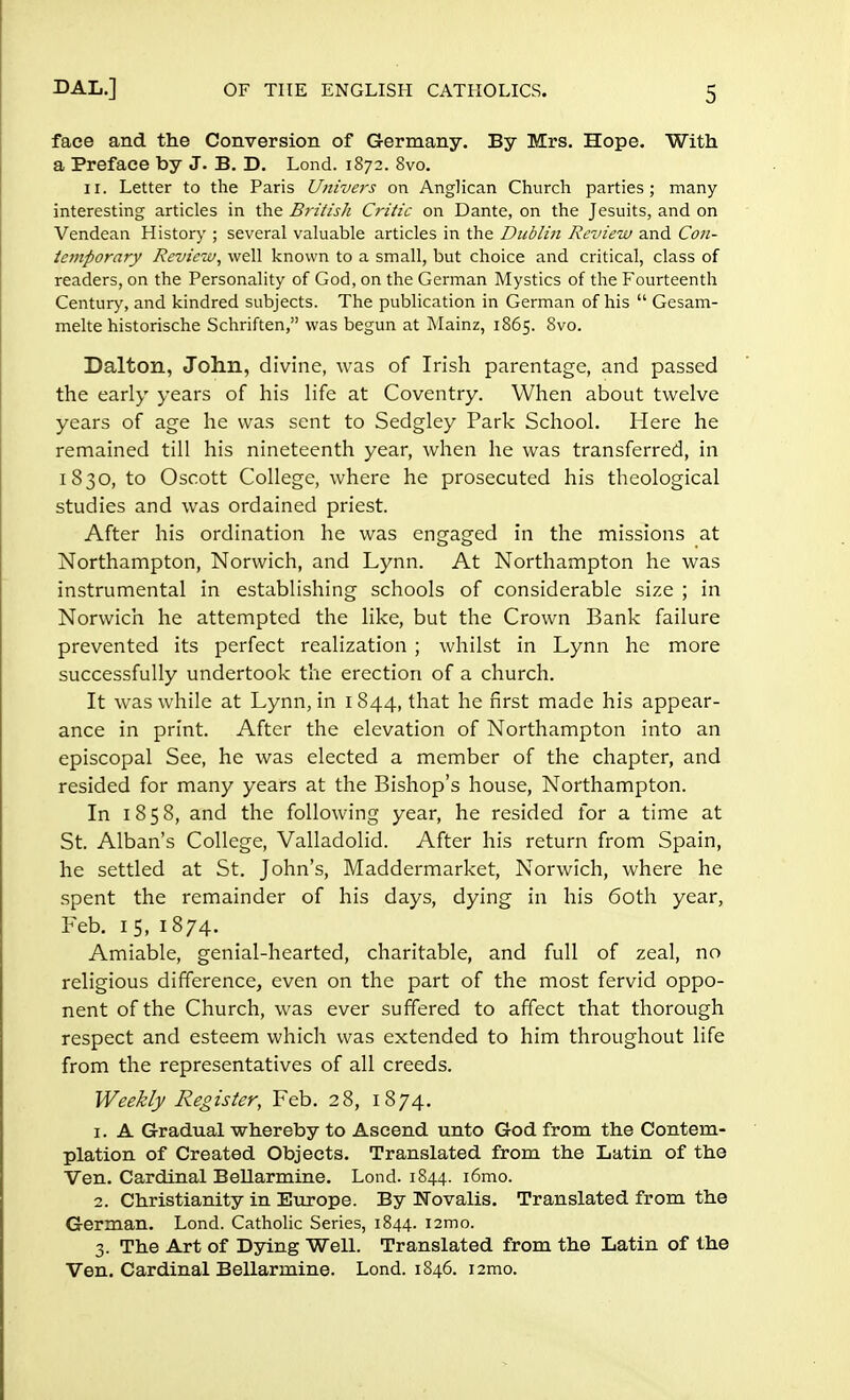 face and the Conversion of Germany. By Mrs. Hope. With a Preface by J. B. D. Lond. 1872. 8vo. 11. Letter to the Paris Univers on Anglican Church parties; many- interesting articles in the British Critic on Dante, on the Jesuits, and on Vendean History ; several valuable articles in the Dublin Review and Con- temporary Review, well known to a small, but choice and critical, class of readers, on the Personality of God, on the German Mystics of the Fourteenth Century, and kindred subjects. The publication in German of his  Gesam- melte historische Schriften, was begun at Mainz, 1865. 8vo. Dalton, John, divine, was of Irish parentage, and passed the early years of his life at Coventry. When about twelve years of age he was sent to Sedgley Park School. Here he remained till his nineteenth year, when he was transferred, in 1830, to Oscott College, where he prosecuted his theological studies and was ordained priest. After his ordination he was engaged in the missions at Northampton, Norwich, and Lynn. At Northampton he was instrumental in establishing schools of considerable size ; in Norwich he attempted the like, but the Crown Bank failure prevented its perfect realization ; whilst in Lynn he more successfully undertook the erection of a church. It was while at Lynn, in 1844, that he first made his appear- ance in print. After the elevation of Northampton into an episcopal See, he was elected a member of the chapter, and resided for many years at the Bishop's house, Northampton. In 1858, and the following year, he resided for a time at St. Alban's College, Valladolid. After his return from Spain, he settled at St. John's, Maddermarket, Norwich, where he spent the remainder of his days, dying in his 60th year, Feb. 15, 1874. Amiable, genial-hearted, charitable, and full of zeal, no religious difference, even on the part of the most fervid oppo- nent of the Church, was ever suffered to affect that thorough respect and esteem which was extended to him throughout life from the representatives of all creeds. Weekly Register, Feb. 28, 1874. 1. A Gradual whereby to Ascend unto God from the Contem- plation of Created Objects. Translated from the Latin of the Ven. Cardinal Bellarmine. Lond. 1844. i6mo. 2. Christianity in Europe. By Novalis. Translated from the German. Lond. Catholic Series, 1844. i2mo. 3. The Art of Dying Well. Translated from the Latin of the Ven. Cardinal Bellarmine. Lond. 1846. i2mo.