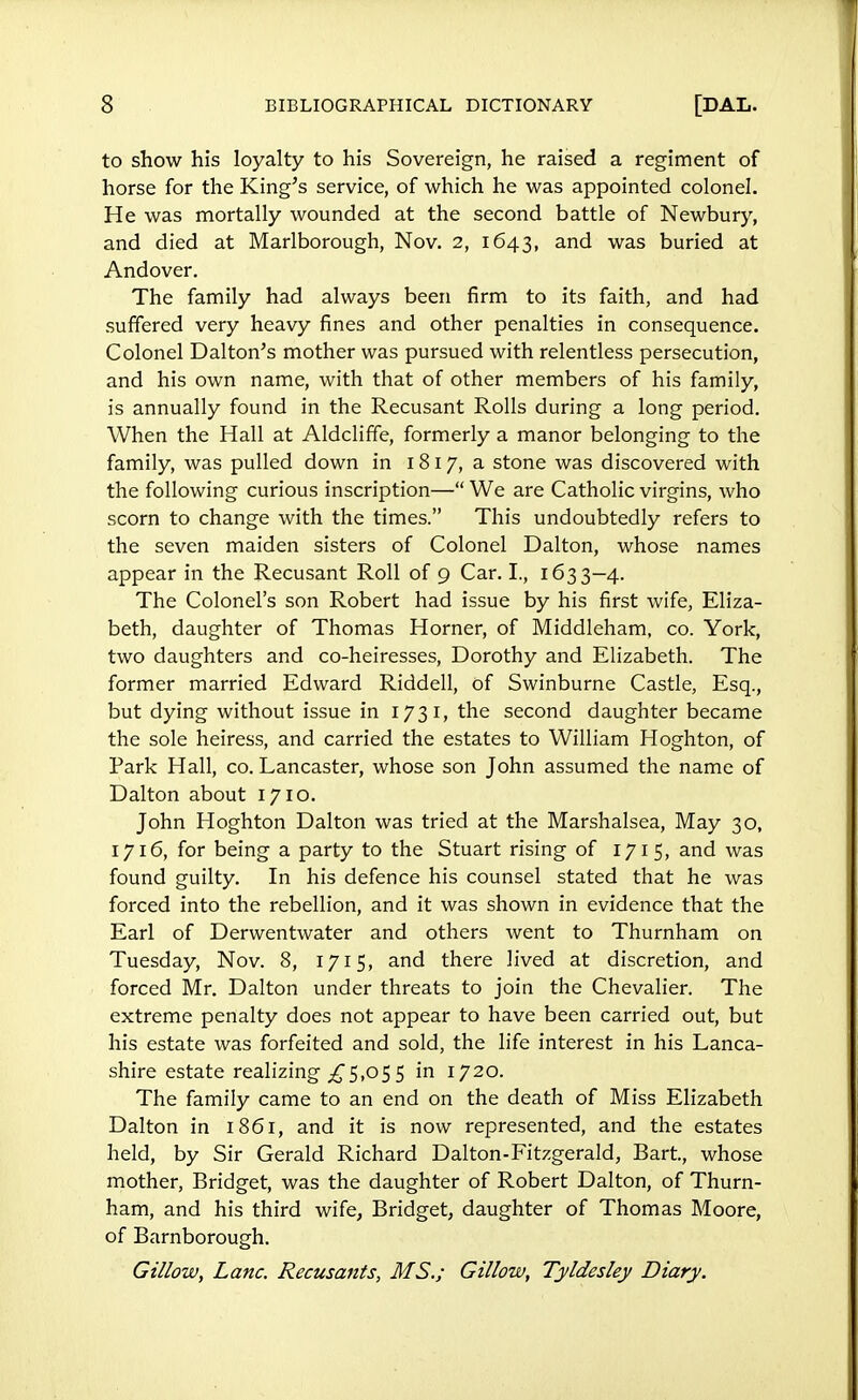 to show his loyalty to his Sovereign, he raised a regiment of horse for the King's service, of which he was appointed colonel. He was mortally wounded at the second battle of Newbury, and died at Marlborough, Nov. 2, 1643, and was buried at Andover. The family had always been firm to its faith, and had suffered very heavy fines and other penalties in consequence. Colonel Dal ton's mother was pursued with relentless persecution, and his own name, with that of other members of his family, is annually found in the Recusant Rolls during a long period. When the Hall at Aldcliffe, formerly a manor belonging to the family, was pulled down in 18 17, a stone was discovered with the following curious inscription— We are Catholic virgins, who scorn to change with the times. This undoubtedly refers to the seven maiden sisters of Colonel Dalton, whose names appear in the Recusant Roll of 9 Car. I., 1633—4. The Colonel's son Robert had issue by his first wife, Eliza- beth, daughter of Thomas Horner, of Middleham, co. York, two daughters and co-heiresses, Dorothy and Elizabeth. The former married Edward Riddell, of Swinburne Castle, Esq., but dying without issue in 1731, the second daughter became the sole heiress, and carried the estates to William Hoghton, of Park Hall, co. Lancaster, whose son John assumed the name of Dalton about 1710. John Hoghton Dalton was tried at the Marshalsea, May 30, 1716, for being a party to the Stuart rising of 171 5, and was found guilty. In his defence his counsel stated that he was forced into the rebellion, and it was shown in evidence that the Earl of Derwentwater and others went to Thurnham on Tuesday, Nov. 8, 1715, and there lived at discretion, and forced Mr. Dalton under threats to join the Chevalier. The extreme penalty does not appear to have been carried out, but his estate was forfeited and sold, the life interest in his Lanca- shire estate realizing ^5,05 5 in 1720. The family came to an end on the death of Miss Elizabeth Dalton in 1861, and it is now represented, and the estates held, by Sir Gerald Richard Dalton-Fitzgerald, Bart, whose mother, Bridget, was the daughter of Robert Dalton, of Thurn- ham, and his third wife, Bridget, daughter of Thomas Moore, of Barnborough. Gillow, Lane. Recusants, MS.; Gillow, Ty'Idesley Diary.