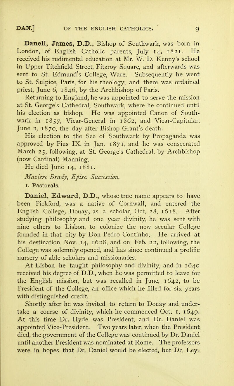 Danell, James, D.D., Bishop of Southwark, was born in London, of English Catholic parents, July 14, 1821. He received his rudimental education at Mr. W. D. Kenny's school in Upper Titchfield Street, Fitzroy Square, and afterwards was sent to St. Edmund's College, Ware. Subsequently he went to St. Sulpice, Paris, for his theology, and there was ordained priest, June 6, 1846, by the Archbishop of Paris. Returning to England, he was appointed to serve the mission at St. George's Cathedral, Southwark, where he continued until his election as bishop. He was appointed Canon of South- wark in 1857, Vicar-General in 1862, and Vicar-Capitular, June 2, 1870, the day after Bishop Grant's death. His election to the See of Southwark by Propaganda was approved by Pius IX. in Jan. 1871, and he was consecrated March 25, following, at St. George's Cathedral, by Archbishop (now Cardinal) Manning. He died June 14, 1881. Maziere Brady, Episc. Succession. 1. Pastorals. Daniel, Edward. D.D., whose true name appears to have been Pickford, was a native of Cornwall, and entered the English College, Douay, as a scholar, Oct. 28, 1618. After studying philosophy and one year divinity, he was sent with nine others to Lisbon, to colonize the new secular College founded in that city by Don Pedro Continho. He arrived at his destination Nov. 14, 1628, and on Feb. 22, following, the College was solemnly opened, and has since continued a prolific nursery of able scholars and missionaries. At Lisbon he taught philosophy and divinity, and in 1640 received his degree of D.D., when he was permitted to leave for the English mission, but was recalled in June, 1642, to be President of the College, an office which he filled for six years with distinguished credit. Shortly after he was invited to return to Douay and under- take a course of divinity, which he commenced Oct. 1, 1649. At this time Dr. Hyde was President, and Dr. Daniel was appointed Vice-President. Two years later, when the President died, the government of the College was continued by Dr. Daniel until another President was nominated at Rome. The professors were in hopes that Dr. Daniel would be elected, but Dr. Ley-