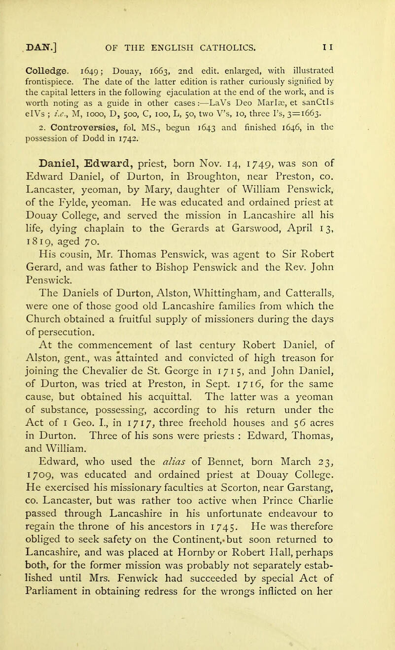 Colledge. 1649; Douay, 1663, 2nd edit, enlarged, with illustrated frontispiece. The date of the latter edition is rather curiously signified by the capital letters in the following ejaculation at the end of the work, and is worth noting as a guide in other cases:—LaVs Deo Marias, et sanCtls eIVs ; i.e., M, 1000, D, 500, C, 100, L, 50, two V's, io, three I's, 3=1663. 2. Controversies, fol. MS., begun 1643 and finished 1646, in the possession of Dodd in 1742. Daniel, Edward, priest, born Nov. 14, 1749, was son of Edward Daniel, of Durton, in Broughton, near Preston, co. Lancaster, yeoman, by Mary, daughter of William Penswick, of the Fylde, yeoman. He was educated and ordained priest at Douay College, and served the mission in Lancashire all his life, dying chaplain to the Gerards at Garswood, April 13, 1819, aged 70. His cousin, Mr. Thomas Penswick, was agent to Sir Robert Gerard, and was father to Bishop Penswick and the Rev. John Penswick. The Daniels of Durton, Alston, Whittingham, and Catteralls, were one of those good old Lancashire families from which the Church obtained a fruitful supply of missioners during the days of persecution. At the commencement of last century Robert Daniel, of Alston, gent, was attainted and convicted of high treason for joining the Chevalier de St. George in 171 5, and John Daniel, of Durton, was tried at Preston, in Sept. 1716, for the same cause, but obtained his acquittal. The latter was a yeoman of substance, possessing, according to his return under the Act of 1 Geo. I., in 1717, three freehold houses and 56 acres in Durton. Three of his sons were priests : Edward, Thomas, and William. Edward, who used the alias of Bennet, born March 23, 1709, was educated and ordained priest at Douay College. He exercised his missionary faculties at Scorton, near Garstang, co. Lancaster, but was rather too active when Prince Charlie passed through Lancashire in his unfortunate endeavour to regain the throne of his ancestors in 1745. He was therefore obliged to seek safety on the Continent,, but soon returned to Lancashire, and was placed at Hornby or Robert Hall, perhaps both, for the former mission was probably not separately estab- lished until Mrs. Fenwick had succeeded by special Act of Parliament in obtaining redress for the wrongs inflicted on her