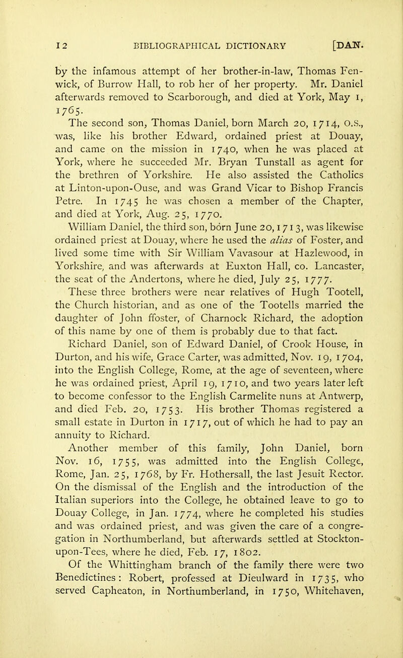 by the infamous attempt of her brother-in-law, Thomas Fen- wick, of Burrow Hall, to rob her of her property. Mr. Daniel afterwards removed to Scarborough, and died at York, May i, 1765. The second son, Thomas Daniel, born March 20, 1714, O.S., was, like his brother Edward, ordained priest at Douay, and came on the mission in 1740, when he was placed at York, where he succeeded Mr. Bryan Tunstall as agent for the brethren of Yorkshire. He also assisted the Catholics at Linton-upon-Ouse, and was Grand Vicar to Bishop Francis Petre. In 1745 he was chosen a member of the Chapter, and died at York, Aug. 25, 1770. William Daniel, the third son, born June 20,171 3, was likewise ordained priest at Douay, where he used the alias of Foster, and lived some time with Sir William Vavasour at Hazlewood, in Yorkshire, and was afterwards at Euxton Hall, co. Lancaster, the seat of the Andertons, where he died, July 25, 1777. These three brothers were near relatives of Hugh Tootell, the Church historian, and as one of the Tootells married the daughter of John ffoster, of Charnock Richard, the adoption of this name by one of them is probably due to that fact. Richard Daniel, son of Edward Daniel, of Crook House, in Durton, and his wife, Grace Carter, was admitted, Nov. 19, 1 704, into the English College, Rome, at the age of seventeen, where he was ordained priest, April 19, 1710, and two years later left to become confessor to the English Carmelite nuns at Antwerp, and died Feb. 20, 1753. His brother Thomas registered a small estate in Durton in 1717, out of which he had to pay an annuity to Richard. Another member of this family, John Daniel, born Nov. 16, 1755, was admitted into the English College, Rome, Jan. 25, 1768, by Fr. Hothersall, the last Jesuit Rector. On the dismissal of the English and the introduction of the Italian superiors into the College, he obtained leave to go to Douay College, in Jan. 1774, where he completed his studies and was ordained priest, and was given the care of a congre- gation in Northumberland, but afterwards settled at Stockton- upon-Tees, where he died, Feb. 17, 1802. Of the Whittingham branch of the family there were two Benedictines: Robert, professed at Dieulward in 1735, who served Capheaton, in Northumberland, in 1750, Whitehaven,