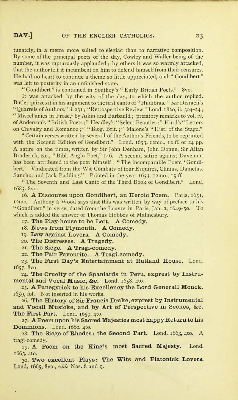 tunately, in a metre more suited to elegiac than to narrative composition. By some of the principal poets of the day, Cowley and Waller being of the number, it was rapturously applauded; by others it was so warmly attacked, that the author felt it incumbent on him to defend himself from their censures. He had no heart to continue a theme so little appreciated, and  Gondibert was left to posterity in an unfinished state.  Gondibert is contained in Southey's  Early British Poets. 8vo. It was attacked by the wits of the day, to which the author replied. Butler quizzes it in his argument to the first canto of  Hudibras. See Disraeli's Quarrels of Authors, ii.231; Retrospective Review, Lond. 1820, ii. 304-24;  Miscellanies in Prose, by Aikin and Barbauld ; prefatory remarks to vol. iv. of Anderson's British Poets ; Headley's Select Beauties ; Hurd's Letters on Chivalry and Romance ; Biog. Brit.; Malone's Hist, of the Stage.  Certain verses written by severall of the Author's Friends, to be reprinted with the Second Edition of Gondibert. Lond. 1653, 121110., 12 ff. or 24 pp. A satire on the times, written by Sir John Denham, John Donne, Sir Allan Broderick, &c, Bibl. Anglo-Poet, 146. A second satire against Davenant has been attributed to the poet himself:  The incomparable Poem ' Gondi- bert.' Vindicated from the Wit Combats of four Esquires, Clinias, Dametas, Sancho, and Jack Pudding. Printed in the year 1653, i2mo., 15 ff. The Seventh and Last Canto of the Third Book of Gondibert. Lond. 1685. 8vo. 16. A Discourse upon Gondibert, an Heroic Poem. Paris, 1651, i2mo. Anthony a Wood says that this was written by way of preface to his Gondibert in verse, dated from the Louvre in Paris, Jan. 2, 1649-50. To which is added the answer of Thomas Hobbes of Malmesbury. 17. The Play-house to be Lett. A Comedy. 18. News from Plymouth. A Comedy. 19. Law against Lovers. A Comedy. 20. The Distresses. A Tragedy. 21. The Siege. A Tragi-comedy. 22. The Fair Favourite. A Tragi-comedy. 23. The First Day's Entertainment at Rutland House. Lond. 1657. 8vo. 24. The Cruelty of the Spaniards in Peru, exprest by Instru- mental and Vocal Music, &c. Lond. 1658. 4to. 25. APanegyrick to his Excellency the Lord Generall Monck. 1659, fol. Not inserted in his works. 26. The History of Sir Francis Drake, exprest by Instrumental and Vocall Musicke, and by Art of Perspective in Scenes, &c. The First Part. Lond. 1659. 4to. 27. A Poem upon his Sacred Majesties most happy Return to his Dominions. Lond. 1660. 4to. 28. The Siege of Rhodes: the Second Part. Lond. 1663, 4to. A tragi-comedy. 29. A Poem on the King's most Sacred Majesty. Lond. 1663. 4to. 30. Two excellent Plays: The Wits and Platonick Lovers. Lond. 1665, 8vo., vide Nos. 8 and 9.