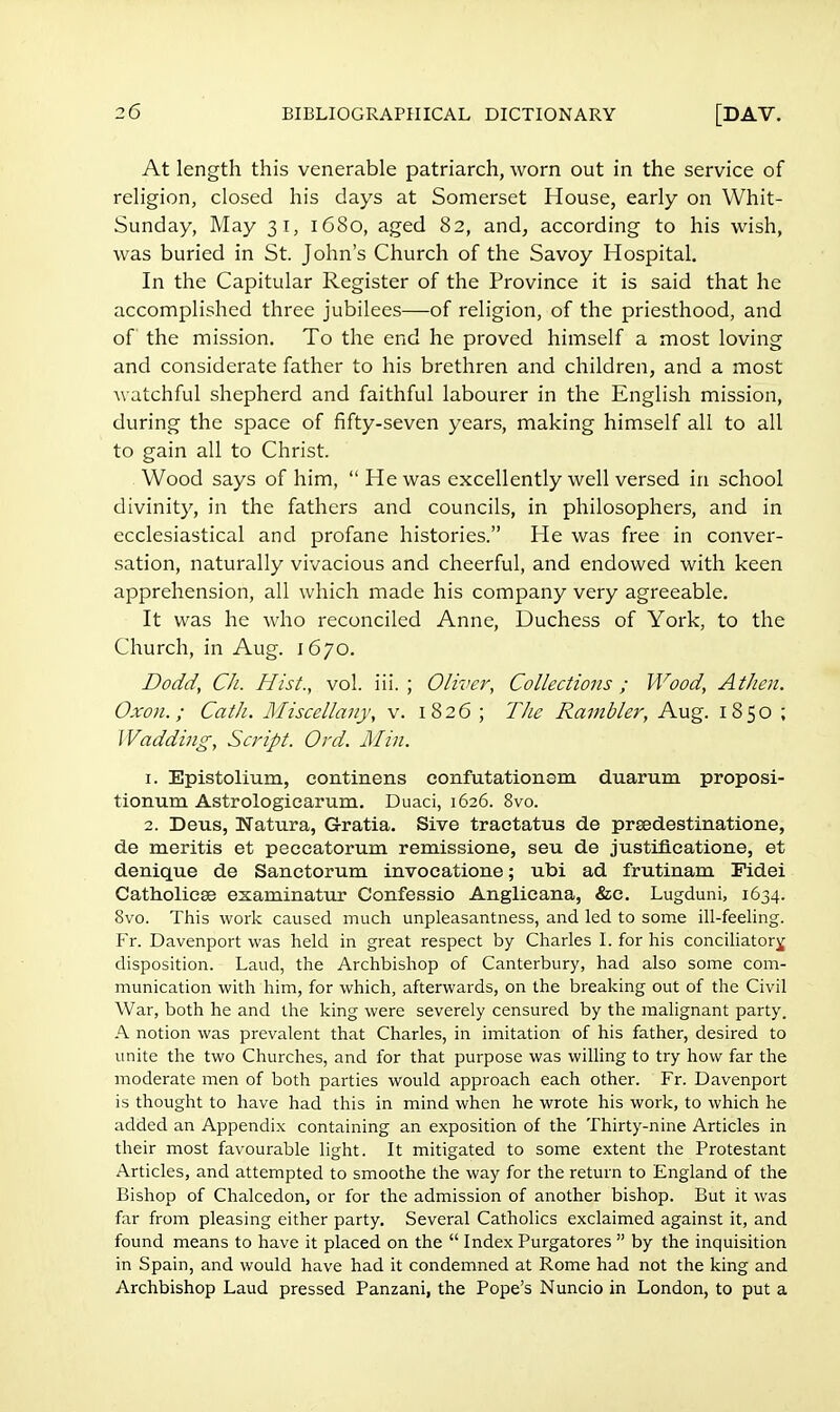 At length this venerable patriarch, worn out in the service of religion, closed his days at Somerset House, early on Whit- Sunday, May 31, 1680, aged 82, and, according to his wish, was buried in St. John's Church of the Savoy Hospital. In the Capitular Register of the Province it is said that he accomplished three jubilees—of religion, of the priesthood, and of the mission. To the end he proved himself a most loving and considerate father to his brethren and children, and a most watchful shepherd and faithful labourer in the English mission, during the space of fifty-seven years, making himself all to all to gain all to Christ. Wood says of him, He was excellently well versed in school divinity, in the fathers and councils, in philosophers, and in ecclesiastical and profane histories. He was free in conver- sation, naturally vivacious and cheerful, and endowed with keen apprehension, all which made his company very agreeable. It was he who reconciled Anne, Duchess of York, to the Church, in Aug. 1670. Dodd, Ch. Hist., vol. iii. ; Oliver, Collections ; Wood, Athen. Oxon.; Cath. Miscellany, v. 1826 ; The Rambler, Aug. 1850 ; Wadding, Script. Ord. Mm. 1. Epistolium, eontinens confutationem duarum proposi- tionum Astrologiearum. Duaci, 1626. 8vo. 2. Deus, Natura, Gratia. Sive tractatus de prsedestinatione, de meritis et peecatorum remissione, seu de justifleatione, et denique de Sanctorum invocatione; ubi ad frutinam Tidei Catholiese examinatur Confessio Anglicana, &c. Lugduni, 1634. Svo. This work caused much unpleasantness, and led to some ill-feeling. Fr. Davenport was held in great respect by Charles I. for his conciliatory disposition. Laud, the Archbishop of Canterbury, had also some com- munication with him, for which, afterwards, on the breaking out of the Civil War, both he and the king were severely censured by the malignant party. A notion was prevalent that Charles, in imitation of his father, desired to unite the two Churches, and for that purpose was willing to try how far the moderate men of both parties would approach each other. Fr. Davenport is thought to have had this in mind when he wrote his work, to which he added an Appendix containing an exposition of the Thirty-nine Articles in their most favourable light. It mitigated to some extent the Protestant Articles, and attempted to smoothe the way for the return to England of the Bishop of Chalcedon, or for the admission of another bishop. But it was far from pleasing either party. Several Catholics exclaimed against it, and found means to have it placed on the  Index Purgatores  by the inquisition in Spain, and would have had it condemned at Rome had not the king and Archbishop Laud pressed Panzani, the Pope's Nuncio in London, to put a