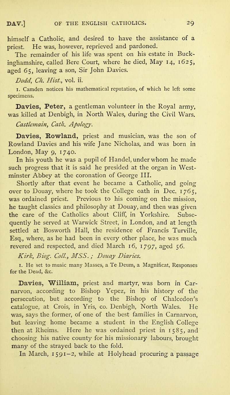 himself a Catholic, and desired to have the assistance of a priest. He was, however, reprieved and pardoned. The remainder of his life was spent on his estate in Buck- inghamshire, called Bere Court, where he died, May 14, 1625, aged 65, leaving a son, Sir John Davies. Dodd, Ch. Hist., vol. ii. I. Camden notices his mathematical reputation, of which he left some specimens. Davies, Peter, a gentleman volunteer in the Royal army, was killed at Denbigh, in North Wales, during the Civil Wars. Castlemain, Cath. Apology. Davies, Rowland, priest and musician, was the son of Rowland Davies and his wife Jane Nicholas, and was born in London, May 9, 1 740. In his youth he was a pupil of Handel, under whom he made such progress that it is said he presided at the organ in West- minster Abbey at the coronation of George III. Shortly after that event he became a Catholic, and going over to Douay, where he took the College oath in Dec. 1765, was ordained priest. Previous to his coming on the mission, he taught classics and philosophy at Douay, and then was given the care of the Catholics about Cliff, in Yorkshire. Subse- quently he served at Warwick Street, in London, and at length settled at Bosworth Hall, the residence of Francis Turville, Esq., where, as he had been in every other place, he was much revered and respected, and died March 16, 1797, aged 56. Kirk, Biog. Coll., MSS. ; Douay Diaries. 1. He set to music many Masses, a Te Deum, a Magnificat, Responses for the Dead, &c. Davies, William, priest and martyr, was born in Car- narvon, according to Bishop Yepez, in his history of the persecution, but according to the Bishop of Chalcedon's catalogue, at Crois, in Yris, co. Denbigh, North Wales. He was, says the former, of one of the best families in Carnarvon, but leaving home became a student in the English College then at Rheims. Here he was ordained priest in 1585, and choosing his native county for his missionary labours, brought many of the strayed back to the fold. In March, 1591—2, while at Holyhead procuring a passage