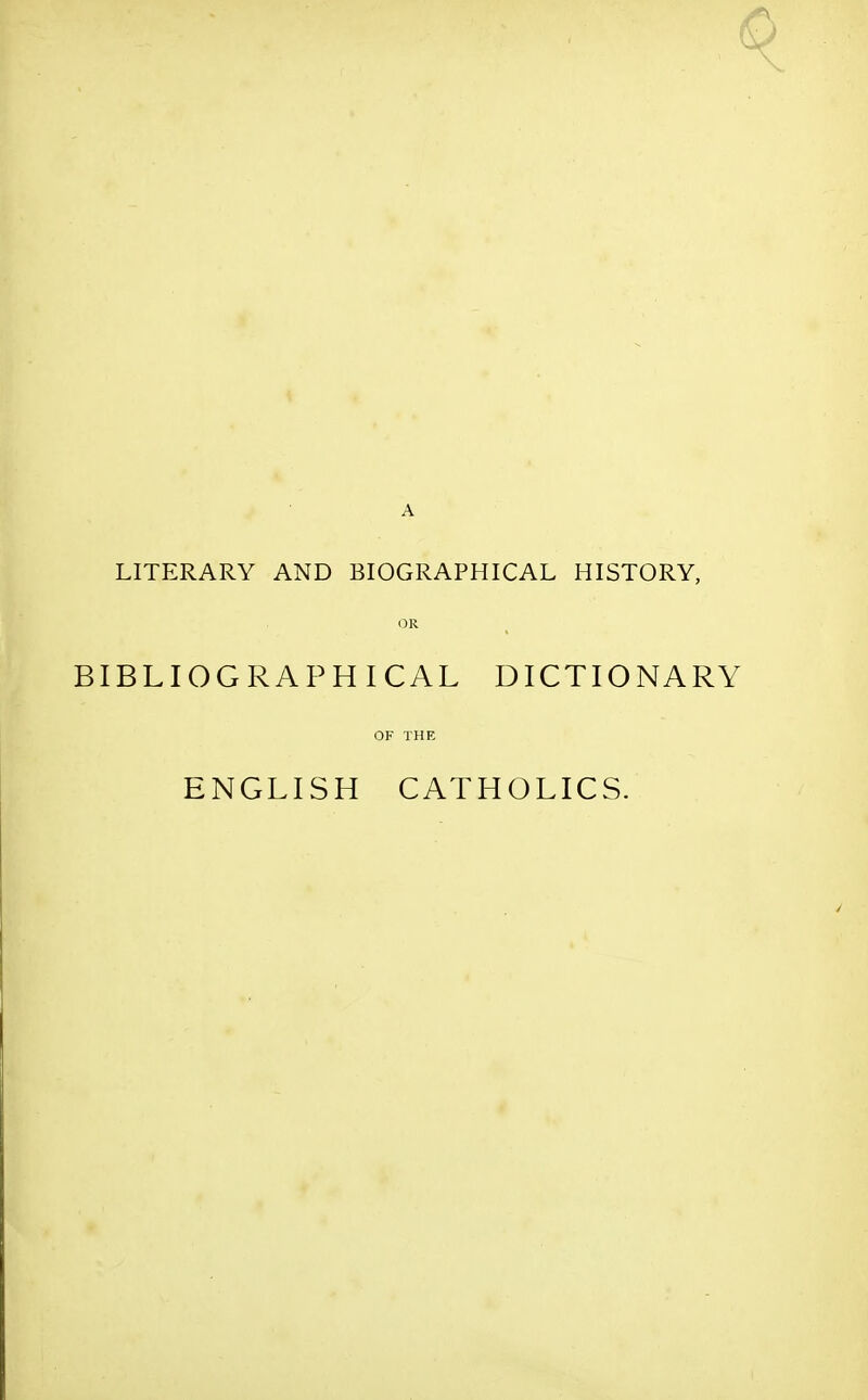 LITERARY AND BIOGRAPHICAL HISTORY, OR BIBLIOGRAPHICAL DICTIONARY OF THE ENGLISH CATHOLICS.