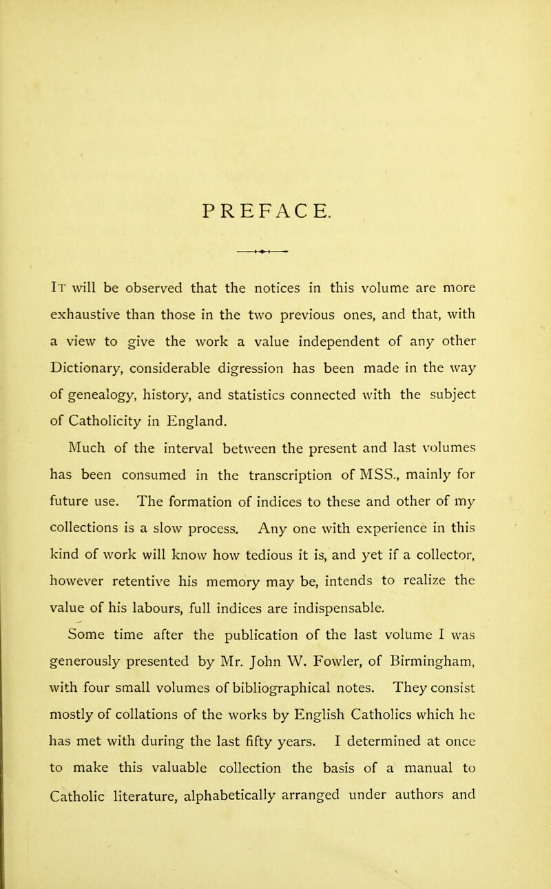 PREFACE. It will be observed that the notices in this volume are more exhaustive than those in the two previous ones, and that, with a view to give the work a value independent of any other Dictionary, considerable digression has been made in the way of genealogy, history, and statistics connected with the subject of Catholicity in England. Much of the interval between the present and last volumes has been consumed in the transcription of MSS., mainly for future use. The formation of indices to these and other of my collections is a slow process. Any one with experience in this kind of work will know how tedious it is, and yet if a collector, however retentive his memory may be, intends to realize the value of his labours, full indices are indispensable. Some time after the publication of the last volume I was generously presented by Mr. John W. Fowler, of Birmingham, with four small volumes of bibliographical notes. They consist mostly of collations of the works by English Catholics which he has met with during the last fifty years. I determined at once to make this valuable collection the basis of a manual to Catholic literature, alphabetically arranged under authors and