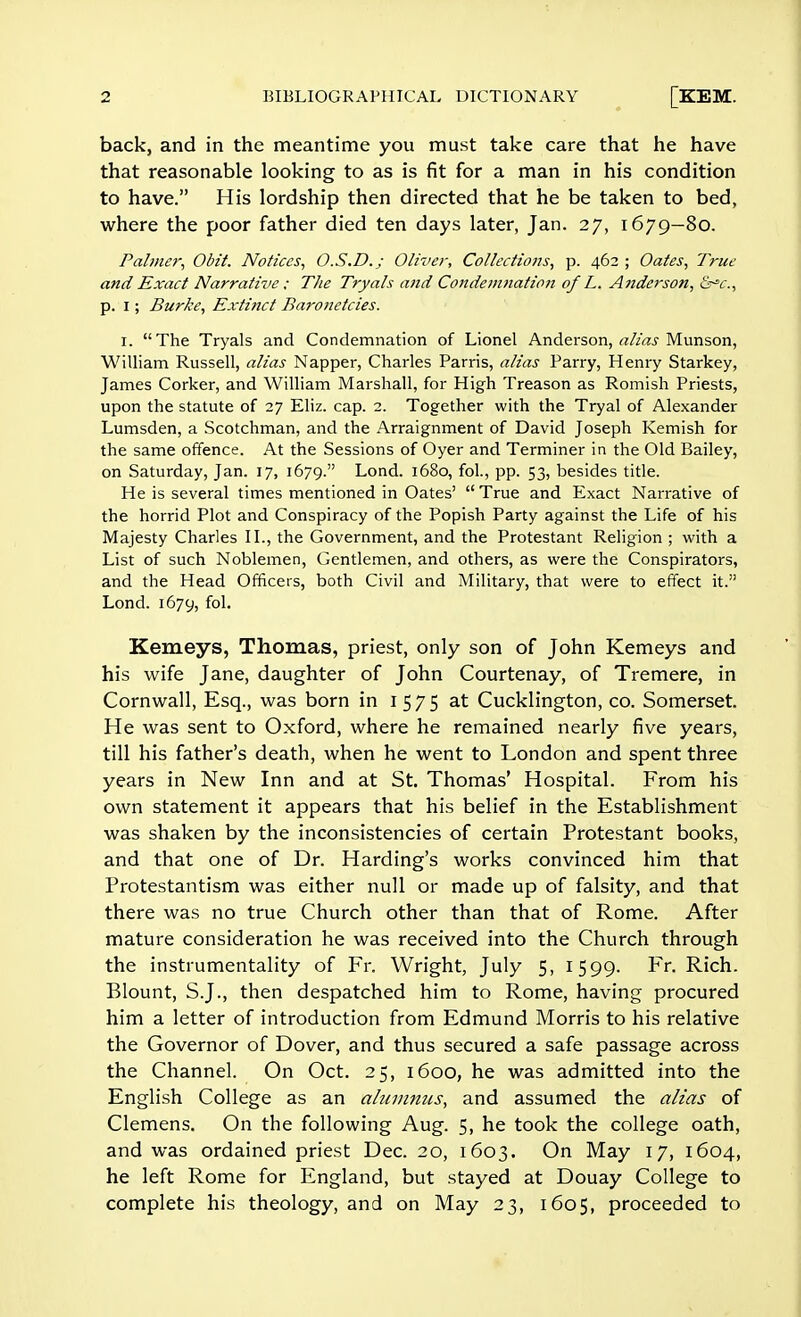 back, and in the meantime you must take care that he have that reasonable looking to as is fit for a man in his condition to have. His lordship then directed that he be taken to bed, where the poor father died ten days later, Jan. 27, 1679—80. Palmer, Obit. Notices, O.S.D.; Oliver, Collectiofjs, p. 462 ; Oates, True and Exact Narrative : The Tryals and Condemnatimt of L. Anderson, &^c., p. I; Burke, Extinct Baronetcies. I. The Tryals and Condemnation of Lionel Anderson, alias Munson, William Russell, alias Napper, Charles Parris, alias Parry, Henry Starkey, James Corker, and William Marshall, for High Treason as Romish Priests, upon the statute of 27 Eliz. cap. 2. Together with the Tryal of Alexander Lumsden, a Scotchman, and the Arraignment of David Joseph Kemish for the same offence. At the Sessions of Oyer and Terminer in the Old Bailey, on Saturday, Jan. 17, 1679. Lond. 1680, fol., pp. 53, besides title. He is several times mentioned in Oates'  True and Exact Narrative of the horrid Plot and Conspiracy of the Popish Party against the Life of his Majesty Charles II., the Government, and the Protestant Religion ; with a List of such Noblemen, Gentlemen, and others, as were the Conspirators, and the Head Officers, both Civil and Military, that were to effect it. Lond. 1679, fol- Kemeys, Thomas, priest, only son of John Kemeys and his wife Jane, daughter of John Courtenay, of Tremere, in Cornwall, Esq., was born in 1575 at Cucklington, co. Somerset. He was sent to Oxford, where he remained nearly five years, till his father's death, when he went to London and spent three years in New Inn and at St. Thomas' Hospital. From his own statement it appears that his belief in the Establishment was shaken by the inconsistencies of certain Protestant books, and that one of Dr. Harding's works convinced him that Protestantism was either null or made up of falsity, and that there was no true Church other than that of Rome. After mature consideration he was received into the Church through the instrumentality of Fr. Wright, July 5, 1599. Fr. Rich. Blount, S.J., then despatched him to Rome, having procured him a letter of introduction from Edmund Morris to his relative the Governor of Dover, and thus secured a safe passage across the Channel. On Oct. 25, 1600, he was admitted into the English College as an alumnus, and assumed the alias of Clemens. On the following Aug. 5, he took the college oath, and was ordained priest Dec. 20, 1603. On May 17, 1604, he left Rome for England, but stayed at Douay College to complete his theology, and on May 23, 1605, proceeded to