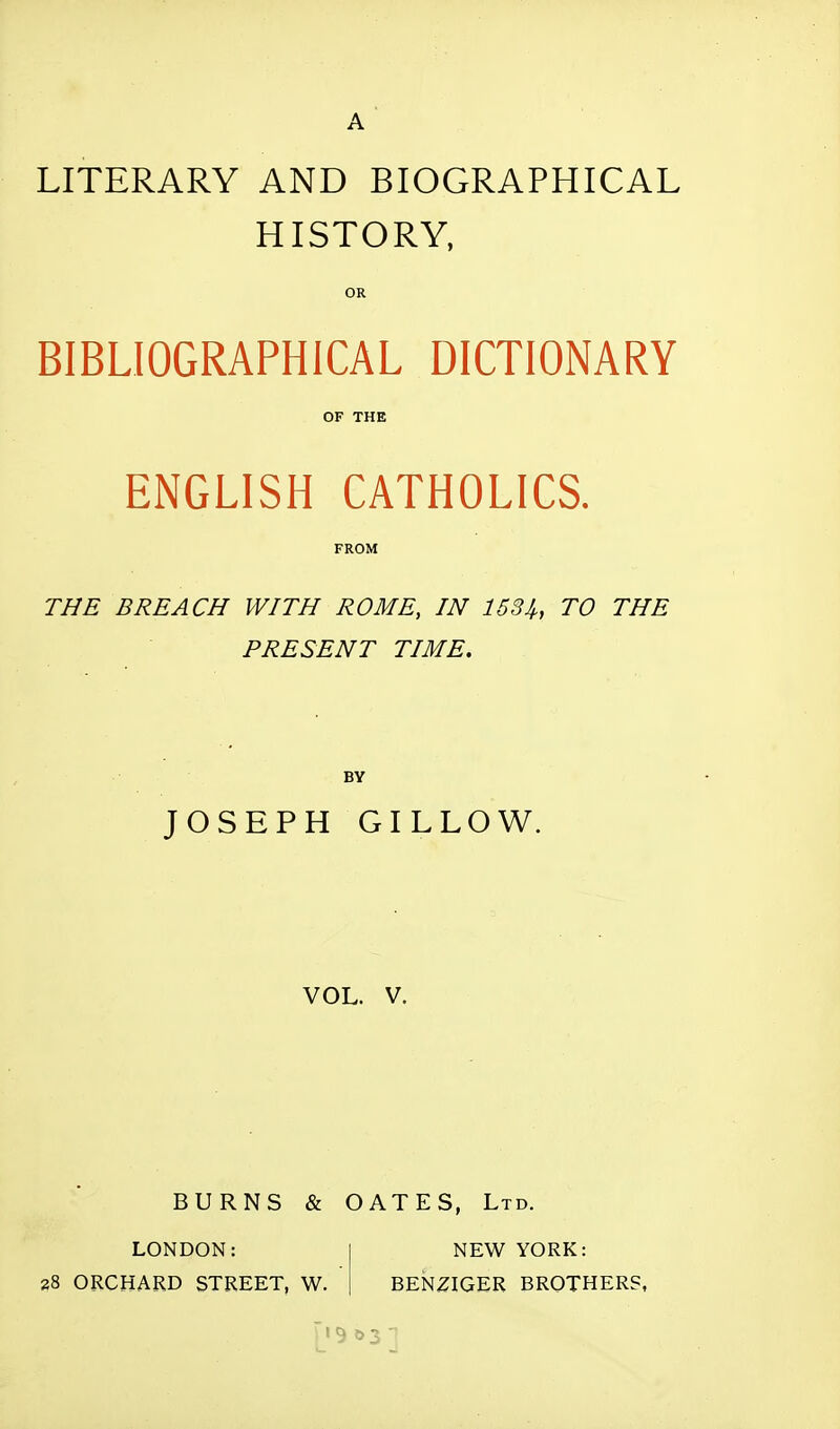 A LITERARY AND BIOGRAPHICAL HISTORY, OR BIBLIOGRAPHICAL DICTIONARY OF THE ENGLISH CATHOLICS. FROM THE BREACH WITH ROME, IN 1534,, TO THE PRESENT TIME. BY JOSEPH GILLOW. VOL. V. BURNS & OATES, Ltd. LONDON: NEW YORK: 28 ORCHARD STREET, W. BENZIGER BROTHERS,