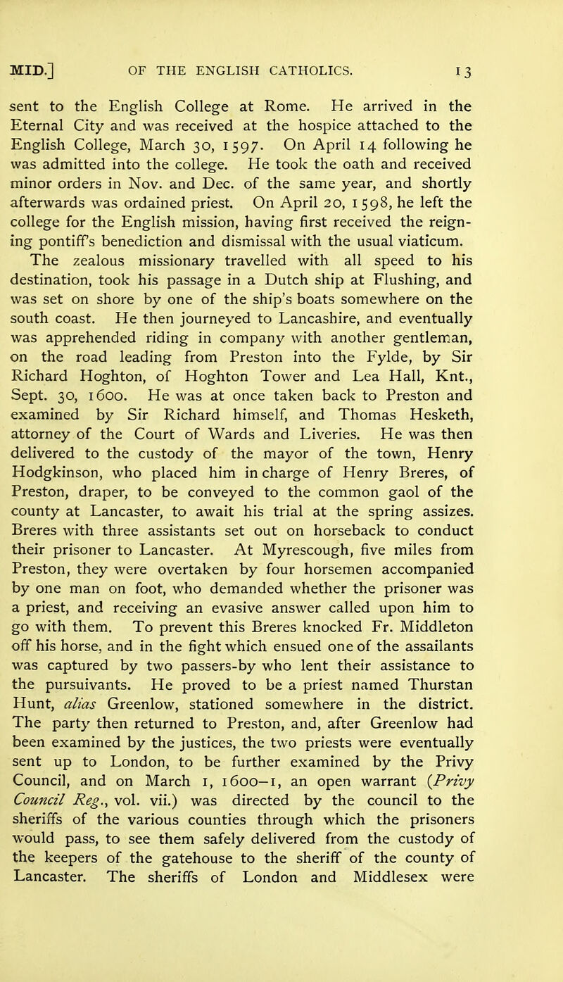 sent to the English College at Rome. He arrived in the Eternal City and was received at the hospice attached to the English College, March 30, 1597. On April 14 following he was admitted into the college. He took the oath and received minor orders in Nov. and Dec. of the same year, and shortly afterwards was ordained priest. On April 20, 1598, he left the college for the English mission, having first received the reign- ing pontiffs benediction and dismissal with the usual viaticum. The zealous missionary travelled with all speed to his destination, took his passage in a Dutch ship at Flushing, and was set on shore by one of the ship's boats somewhere on the south coast. He then journeyed to Lancashire, and eventually was apprehended riding in company with another gentleman, on the road leading from Preston into the Fylde, by Sir Richard Hoghton, of Hoghton Tower and Lea Hall, Knt., Sept. 30, 1600. He was at once taken back to Preston and examined by Sir Richard himself, and Thomas Hesketh, attorney of the Court of Wards and Liveries. He was then delivered to the custody of the mayor of the town, Henry Hodgkinson, who placed him in charge of Henry Breres, of Preston, draper, to be conveyed to the common gaol of the county at Lancaster, to await his trial at the spring assizes. Breres with three assistants set out on horseback to conduct their prisoner to Lancaster. At Myrescough, five miles from Preston, they were overtaken by four horsemen accompanied by one man on foot, who demanded whether the prisoner was a priest, and receiving an evasive answer called upon him to go with them. To prevent this Breres knocked Fr. Middleton off his horse, and in the fight which ensued one of the assailants was captured by two passers-by who lent their assistance to the pursuivants. He proved to be a priest named Thurstan Hunt, alias Greenlow, stationed somewhere in the district. The party then returned to Preston, and, after Greenlow had been examined by the justices, the two priests were eventually sent up to London, to be further examined by the Privy Council, and on March 1, 1600—1, an open warrant {Privy Council Reg., vol. vii.) was directed by the council to the sheriffs of the various counties through which the prisoners would pass, to see them safely delivered from the custody of the keepers of the gatehouse to the sheriff of the county of Lancaster. The sheriffs of London and Middlesex were