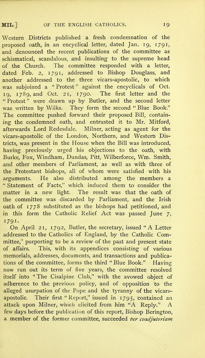 Western Districts published a fresh condemnation of the proposed oath, in an encyclical letter, dated Jan. 19, 1791, and denounced the recent publications of the committee as schismatical, scandalous, and insulting to the supreme head of the Church. The committee responded with a letter, dated Feb. 2, 1791, addressed to Bishop Douglass, and another addressed to the three vicars-apostolic, to which was subjoined a  Protest against the encyclicals of Oct. 19, 1789, and Oct. 21, 1790. The first letter and the  Protest were drawn up by Butler, and the second letter was written by Wilks. They form the second  Blue Book. The committee pushed forward their proposed Bill, contain- ing the condemned oath, and entrusted it to Mr. Mitford, afterwards Lord Redesdale. Milner, acting as agent for the vicars-apostolic of the London, Northern, and Western Dis- tricts, was present in the House when the Bill was introduced, having previously urged his objections to the oath, with Burke, Fox, Windham, Dundas, Pitt, Wilberforce, Wm. Smith, and other members of Parliament, as well as with three of the Protestant bishops, all of whom were satisfied with his arguments. He also distributed among the members a  Statement of Facts, which induced them to consider the matter in a new light. The result was that the oath of the committee was discarded by Parliament, and the Irish oath of 1778 substituted as the bishops had petitioned, and in this form the Catholic Relief Act was passed June 7, 1791. On April 21, 1792, Butler, the secretary, issued A Letter addressed to the Catholics of England, by the Catholic Com- mittee, purporting to be a review of the past and present state of affairs. This, with its appendices consisting of various memorials, addresses, documents, and transactions and publica- tions of the committee, forms the third  Blue Book. Having now run out its term of five years, the committee resolved itself into  The Cisalpine Club, with the avowed abject of adherence to the previous policy, and of opposition to the alleged usurpation of the Pope and the tyranny of the vicars- apostolic. Their first  Report, issued in 1795, contained an attack upon Milner, which elicited from him A Reply. A few days before the publication of this report, Bishop Berington, a member of the former committee, succeeded tier coadjutoriam