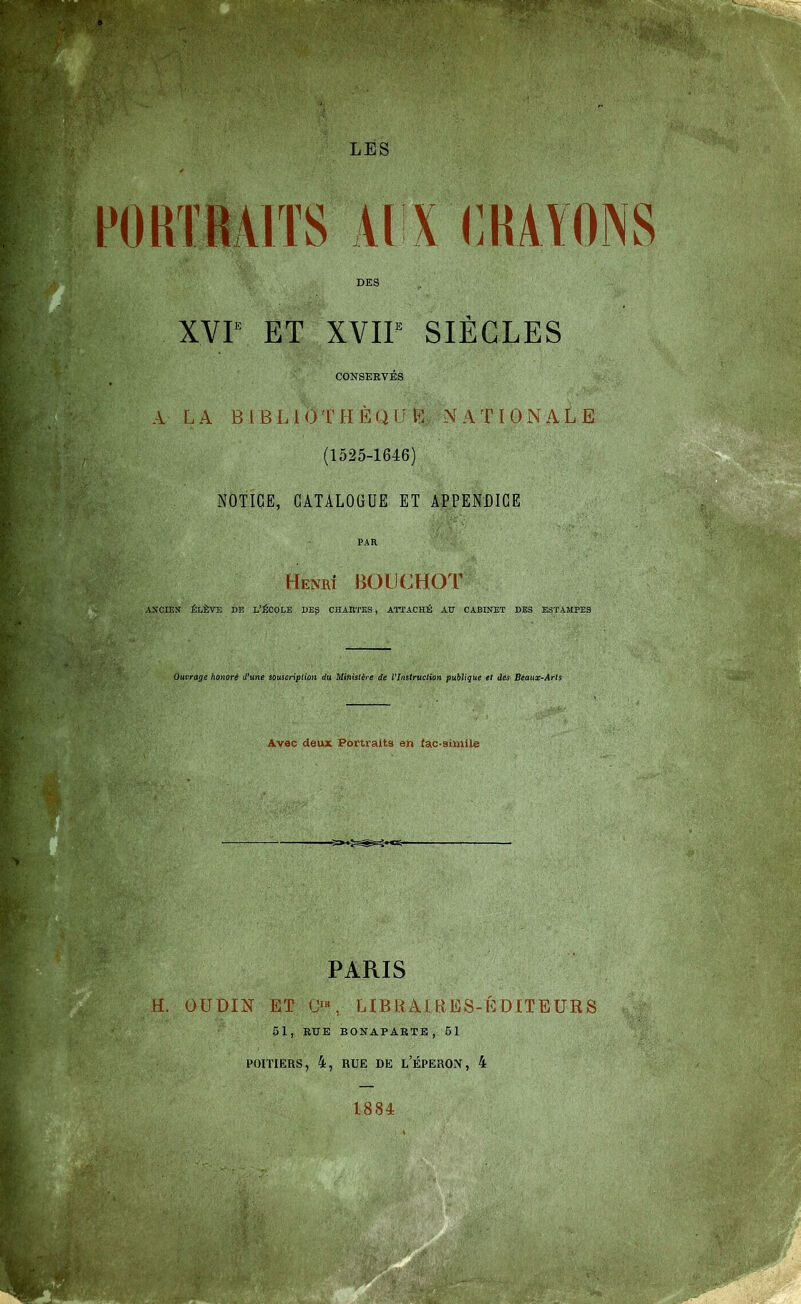 LES POUI ÏiAlTS Al X (]HAYONS DES XVr ET XVIF SIÈCLES CONSERVÉS A LA BlBLlOTHÈQlit^; NATIONALE (1525-1646) NOTICE, CATALOGUE ET APPENDICE PAR Henrt bouchot AXCIEX ÉLÈVE Dlî L'ÉCOLE DBg CHARTES, ATTACHÉ AU CABINET DES ESTAMPES Ouvrage honoré d'une souscripUûn du Ministère de Vlnstruclion publique et des Beaux-Arts Avec deux Portraits en (ao-simile _ s=>-^-^-;-«^ PARIS H. OUDIN ET (>«, LIBRAIRES-ÉDITEURS 51, RUE BONAPARTE, 51 POITIERS, 4, RUE DE l'ÉPERON, 4 1884