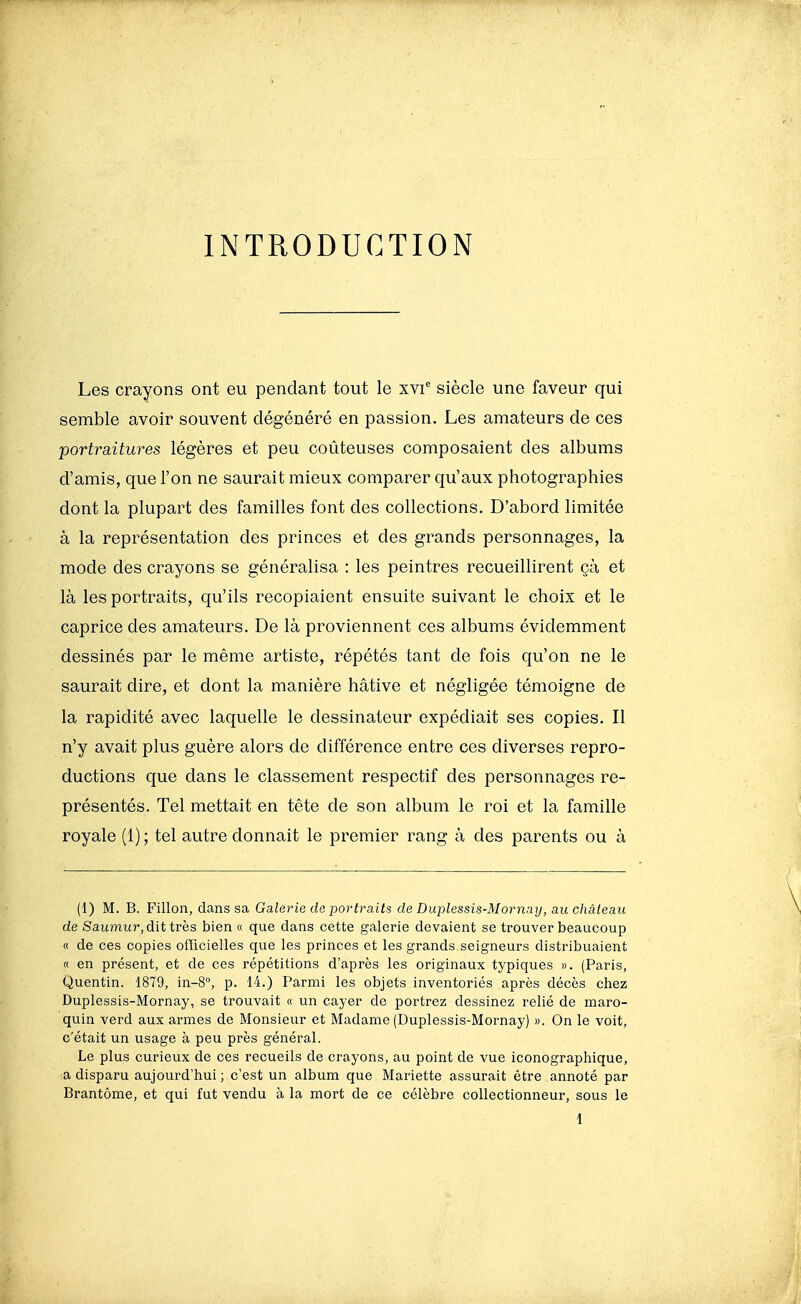 INTRODUCTION Les crayons ont eu pendant tout le xvi siècle une faveur qui semble avoir souvent dégénéré en passion. Les amateurs de ces portraitures légères et peu coûteuses composaient des albums d'amis, que l'on ne saurait mieux comparer qu'aux photographies dont la plupart des familles font des collections. D'abord limitée à la représentation des princes et des grands personnages, la mode des crayons se généralisa : les peintres recueillirent çà et là les portraits, qu'ils recopiaient ensuite suivant le choix et le caprice des amateurs. De là proviennent ces albums évidemment dessinés par le même artiste, répétés tant de fois qu'on ne le saurait dire, et dont la manière hâtive et négligée témoigne de la rapidité avec laquelle le dessinateur expédiait ses copies. Il n'y avait plus guère alors de différence entre ces diverses repro- ductions que dans le classement respectif des personnages re- présentés. Tel mettait en tête de son album le roi et la famille royale (1); tel autre donnait le premier rang à des parents ou à (1) M. B. Fillon, dans sa Galerie de portraits de Duplessis-Mornay, au château de Saitmur, dit très bien « que dans cette galerie devaient se trouver beaucoup « de ces copies officielles que les princes et les grands, seigneurs distribuaient « en présent, et de ces répétitions d'après les originaux typiques ». (Paris, Quentin. 1879, in-8°, p. 14.) Parmi les objets inventoriés après décès chez Duplessis-Mornay, se trouvait « un cayer de portrez dessinez relié de maro- quin verd aux armes de Monsieur et Madame (Duplessis-Mornay) ». On le voit, c'était un usage à peu près général. Le plus curieux de ces recueils de crayons, au point de vue iconographique, a disparu aujourd'hui ; c'est un album que Mariette assurait être annoté par Brantôme, et qui fut vendu à la mort de ce célèbre collectionneur, sous le