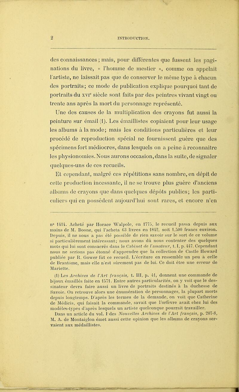 des connaissances ; mais, pour différentes que fussent les pagi- nations du livre, « l'homme de mestier », comme on appelait l'artiste, ne laissait pas que de conserver le même type à chacun des portraits; ce mode de publication explique pourquoi tant de portraits du xvi^ siècle sont faits par des peintres vivant vingt ou trente ans après la mort du personnage représenté. Une des causes de la multiplication des crayons fut aussi la peinture sur émail (1). Les émaillistes copiaient pour leur usage les albums à la mode; mais les conditions particulières et leur procédé de reproduction spécial ne fournissent guère que des spécimens fort médiocres, dans lesquels on a peine à reconnaître les physionomies. Nous aurons occasion, dans la suite, de signaler quelques-uns de ces recueils. Et cependant, malgré ces répétitions sans nombre, en dépit de cette production incessante, il ne se trouve plus guère d'anciens albums de crayons que dans quelques dépôts publics; les parti- culiers qui en possèdent aujourd'hui sont rares, et encore n'en n 1414. Acheté par Horace Walpole, en 1775, le recueil passa depuis aux mains de M. Boone, qui l'acheta 63 livres en 1842, soit 1,500 francs environ. Depuis, il ne nous a pas été possible de rien savoir sur le sort de ce volume si particulièrement intéressant; nous avons dû nous contenter des quelques mots qui lui sont consacrés dans le Cabinet de l'amateur, 1.1, p. 447. Cependant nous ne serions pas étonné d'apprendre que la collection de Castle Howard publiée par R. Govi^er fût ce recueil. L'écriture en ressemble un peu à celle de Brantôme, mais elle n'est sûrement pas de lui. Ce doit être une erreur de Mariette. (1) Les Archives de l'Art français, t. HI, p. 41, donnent une commande de bijoux émaillés faite en 1571. Entre autres particularités, on y voit que le des- sinateur devra faire aussi un livre de portraits destinés à la duchesse de Savoie. On retrouve alors une énumération de personnages, la plupart morts depuis longtemps. D'après les termes de la demande, on voib que Catherine de Médicis, qui faisait la commande, savait que l'orfèvre avait chez lui des modèles-types d'après lesquels un artiste quelconque pourrait travailler. Dans un article du vol. l des Nouvelles Archives de l'Art français, p. 207-8, M. A. de Montaiglon émet aussi cette opinion que les albums de crayons ser- vaient aux médaillistes.