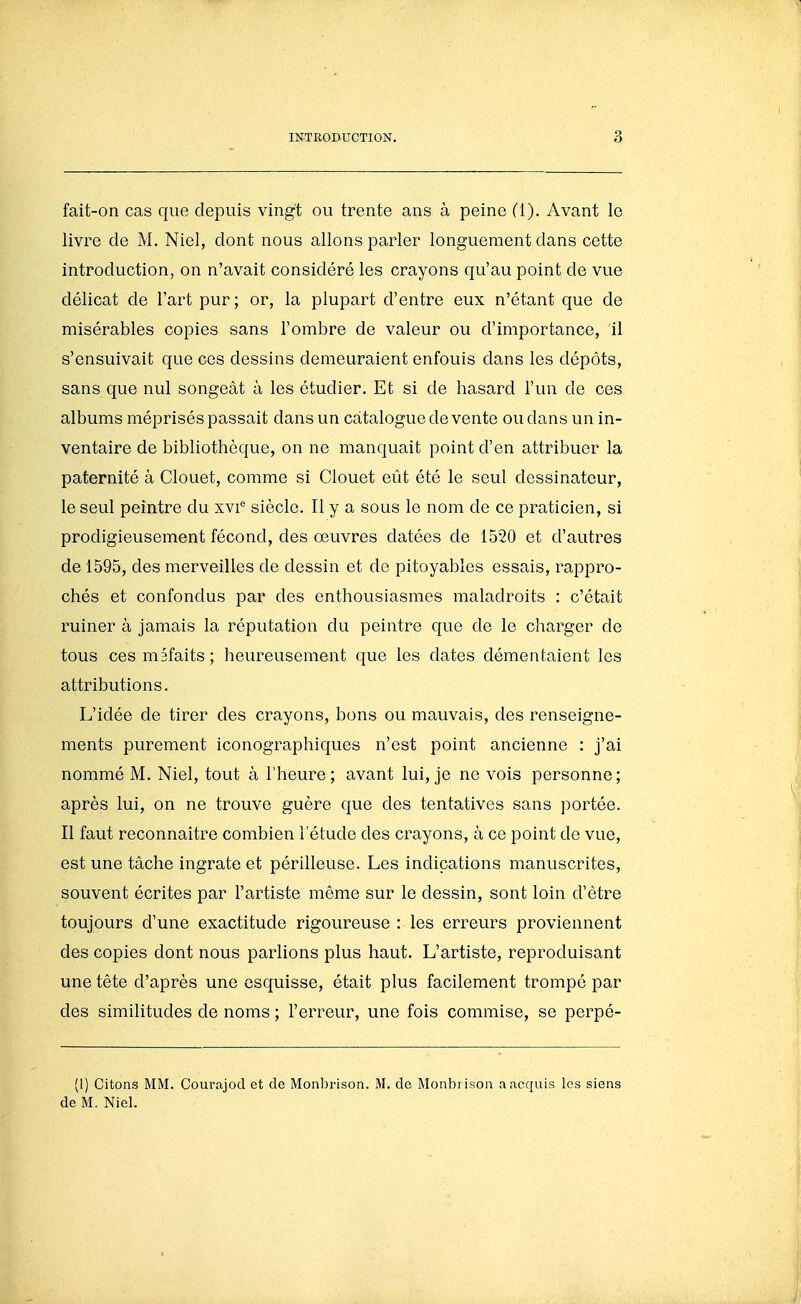 fait-on cas que depuis vingt ou trente ans à peine (1). Avant le livre de M. Niel, dont nous allons parler longuement dans cette introduction, on n'avait considéré les crayons qu'au point de vue délicat de l'art pur ; or, la plupart d'entre eux n'étant que de misérables copies sans l'ombre de valeur ou d'importance, il s'ensuivait que ces dessins demeuraient enfouis dans les dépôts, sans que nul songeât à les étudier. Et si de hasard l'un de ces albums méprisés passait dans un catalogue de vente ou dans un in- ventaire de bibliothèque, on ne manquait point d'en attribuer la paternité à Clouet, comme si Clouet eût été le seul dessinateur, le seul peintre du xvi'' siècle. Il y a sous le nom de ce praticien, si prodigieusement fécond, des œuvres datées de 1520 et d'autres de 1595, des merveilles de dessin et de pitoyables essais, rappro- chés et confondus par des enthousiasmes maladroits : c'était ruiner à jamais la réputation du peintre que de le charger de tous ces méfaits; heureusement que les dates démentaient les attributions. L'idée de tirer des crayons, bons ou mauvais, des renseigne- ments purement iconographiques n'est point ancienne : j'ai nommé M. Niel, tout à l'heure; avant lui, je ne vois personne; après lui, on ne trouve guère que des tentatives sans portée. Il faut reconnaître combien l'étude des crayons, à ce point de vue, est une tâche ingrate et périlleuse. Les indications manuscrites, souvent écrites par l'artiste même sur le dessin, sont loin d'être toujours d'une exactitude rigoureuse : les erreurs proviennent des copies dont nous parlions plus haut. L'artiste, reproduisant une tête d'après une esquisse, était plus facilement trompé par des similitudes de noms ; l'erreur, une fois commise, se perpé- (1) Citons MM. Courajod et de Monbrison. M. de Monbi ison a acquis les siens de M. Niel.