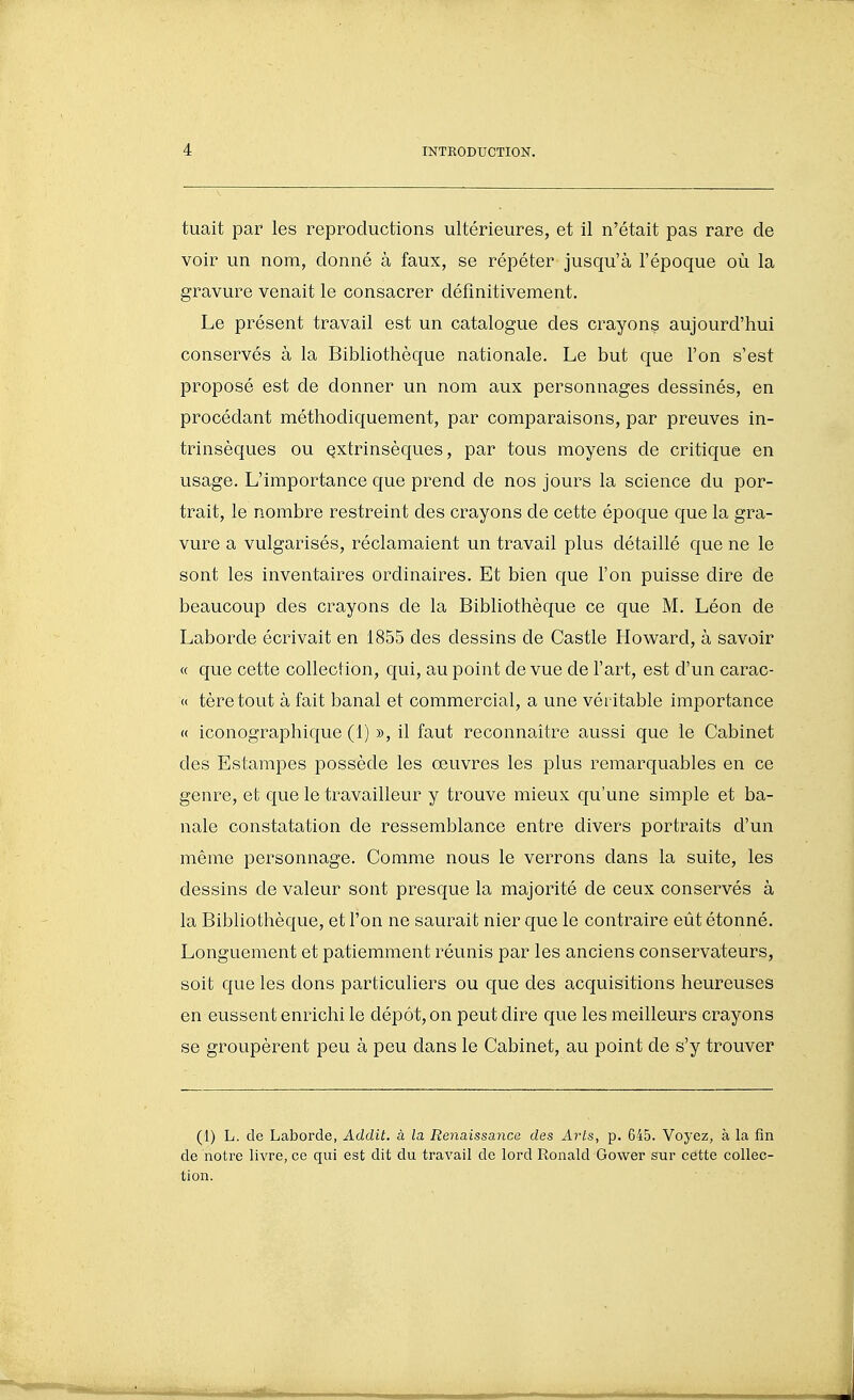 tuait par les reproductions ultérieures, et il n'était pas rare de voir un nom, donné à faux, se répéter jusqu'à l'époque où la gravure venait le consacrer définitivement. Le présent travail est un catalogue des crayons aujourd'hui conservés à la Bibliothèque nationale. Le but que l'on s'est proposé est de donner un nom aux personnages dessinés, en procédant méthodiquement, par comparaisons, par preuves in- trinsèques ou Qxtrinsèques, par tous moyens de critique en usage. L'importance que prend de nos jours la science du por- trait, le nombre restreint des crayons de cette époque que la gra- vure a vulgarisés, réclamaient un travail plus détaillé que ne le sont les inventaires ordinaires. Et bien que l'on puisse dire de beaucoup des crayons de la Bibliothèque ce que M. Léon de Laborde écrivait en 1855 des dessins de Castle Howard, à savoir « que cette collection, qui, au point de vue de l'art, est d'un carac- « tèretout à fait banal et commercial, a une véritable importance « iconographique (1) », il faut reconnaître aussi que le Cabinet des Estampes possède les œuvres les plus remarquables en ce genre, et que le travailleur y trouve mieux qu'une simple et ba- nale constatation de ressemblance entre divers portraits d'un même personnage. Comme nous le verrons dans la suite, les dessins de valeur sont presque la majorité de ceux conservés à la Bibliothèque, et l'on ne saurait nier que le contraire eût étonné. Longuement et patiemment réunis par les anciens conservateurs, soit que les dons particuliers ou que des acquisitions heureuses en eussent enrichi le dépôt, on peut dire que les meilleurs crayons se groupèrent peu à peu dans le Cabinet, au point de s'y trouver (1) L. de Laborde, Addit. à la Renaissance des Arts, p. 645. Voyez, à la fin de notre livre, ce qui est dit du travail de lord Ronald Gower sur cette collec- tion.