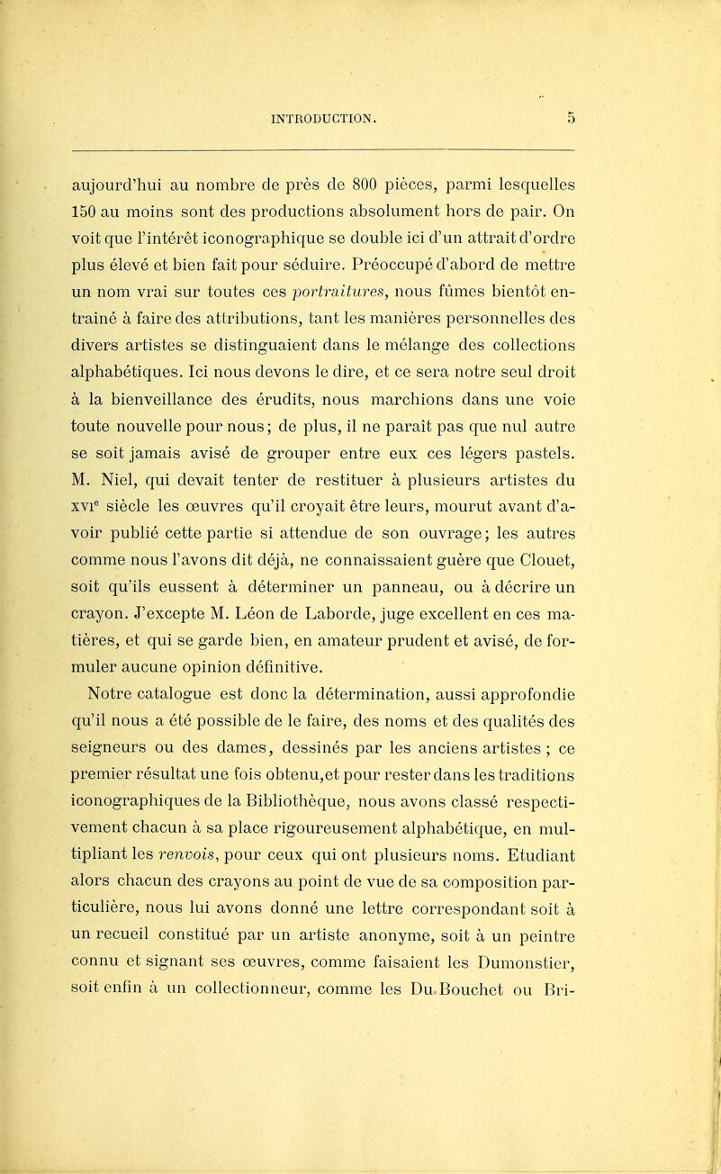 aujourd'hui au nombre de près de 800 pièces, parmi lesquelles 150 au moins sont des productions absolument hors de pair. On voit que l'intérêt iconographique se double ici d'un attrait d'ordre plus élevé et bien fait pour séduire. Préoccupé d'abord de mettre un nom vrai sur toutes ces portraitures, nous fûmes bientôt en- traîné à faire des attributions, tant les manières personnelles des divers artistes se distinguaient dans le mélange des collections alphabétiques. Ici nous devons le dire, et ce sera notre seul droit à la bienveillance dés érudits, nous marchions dans une voie toute nouvelle pour nous ; de plus, il ne paraît pas C|ue nul autre se soit jamais avisé de grouper entre eux ces légers pastels. M. Niel, qui devait tenter de restituer à plusieurs artistes du xvi^ siècle les œuvres qu'il croyait être leurs, mourut avant d'a- voir publié cette partie si attendue de son ouvrage; les autres comme nous l'avons dit déjà, ne connaissaient guère que Clouet, soit qu'ils eussent à déterminer un panneau, ou à décrire un crayon. J'excepte M. Léon de Laborde, juge excellent en ces ma- tières, et qui se garde bien, en amateur prudent et avisé, de for- muler aucune opinion définitive. Notre catalogue est donc la détermination, aussi approfondie qu'il nous a été possible de le faire, des noms et des qualités des seigneurs ou des clames, dessinés par les anciens artistes ; ce premier résultat une fois obtenu,et pour rester dans les traditions iconographiques de la Bibliothèque, nous avons classé respecti- vement chacun à sa place rigoureusement alphabétique, en mul- tipliant les renvois, pour ceux qui ont plusieurs noms. Etudiant alors chacun des crayons au point de vue de sa composition par- ticulière, nous lui avons donné une lettre correspondant soit à un recueil constitué par un artiste anonyme, soit à un peintre connu et signant ses œuvres, comme faisaient les Dumonstier, soit enfin à un collectionneur, comme les Du Bouchet ou Bri-