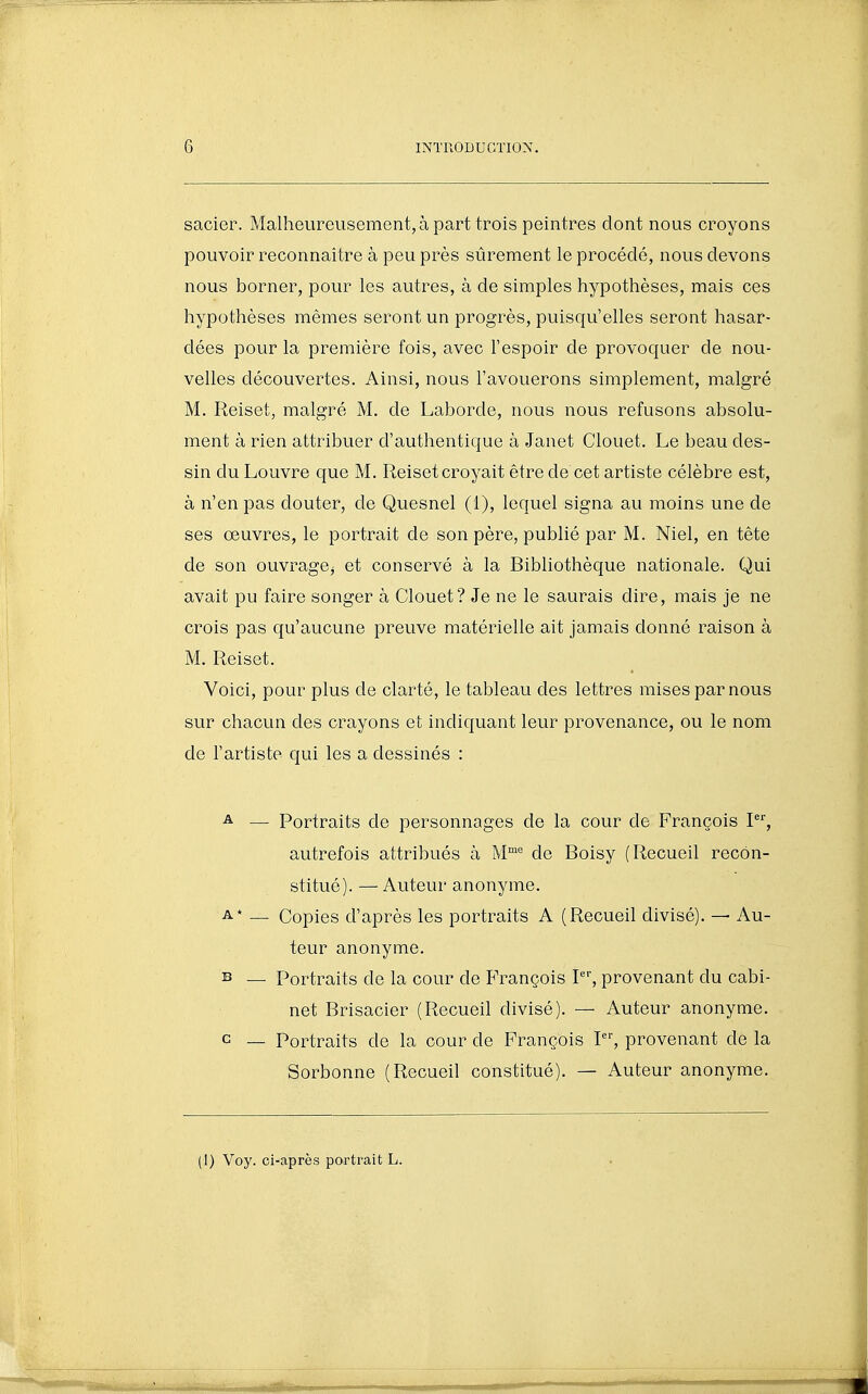 sacier. Malheureusement, à part trois peintres dont nous croyons pouvoir reconnaître à peu près sûrement le procédé, nous devons nous borner, pour les autres, à de simples hypothèses, mais ces hypothèses mêmes seront un progrès, puisqu'elles seront hasar- dées pour la première fois, avec l'espoir de provoquer de nou- velles découvertes. Ainsi, nous l'avouerons simplement, malgré M. Reiset, malgré M. de Laborde, nous nous refusons absolu- ment à rien attribuer d'authentique à Janet Clouet. Le beau des- sin du Louvre que M. Reiset croyait être de cet artiste célèbre est, à n'en pas douter, de Quesnel (1), lequel signa au moins une de ses œuvres, le portrait de son père, publié par M. Niel, en tête de son ouvragCj et conservé à la Bibliothèque nationale. Qui avait pu faire songer à Clouet? Je ne le saurais dire, mais je ne crois pas qu'aucune preuve matérielle ait jamais donné raison à M. Reiset. Voici, pour plus de clarté, le tableau des lettres mises par nous sur chacun des crayons et indicjuant leur provenance, ou le nom de l'artiste qui les a dessinés : ^ — Portraits de personnages de la cour de François P, autrefois attribués à M°' de Boisy (Recueil recon- stitué). — Auteur anonyme. A* — Copies d'après les portraits A (Recueil divisé). — Au- teur anonyme. B — Portraits de la cour de François P'', provenant du cabi- net Brisacier (Recueil divisé). — Auteur anonyme. c — Portraits de la cour de François P', provenant de la Sorbonne (Recueil constitué). — Auteur anonyme. (1) Voy. ci-après portrait L.