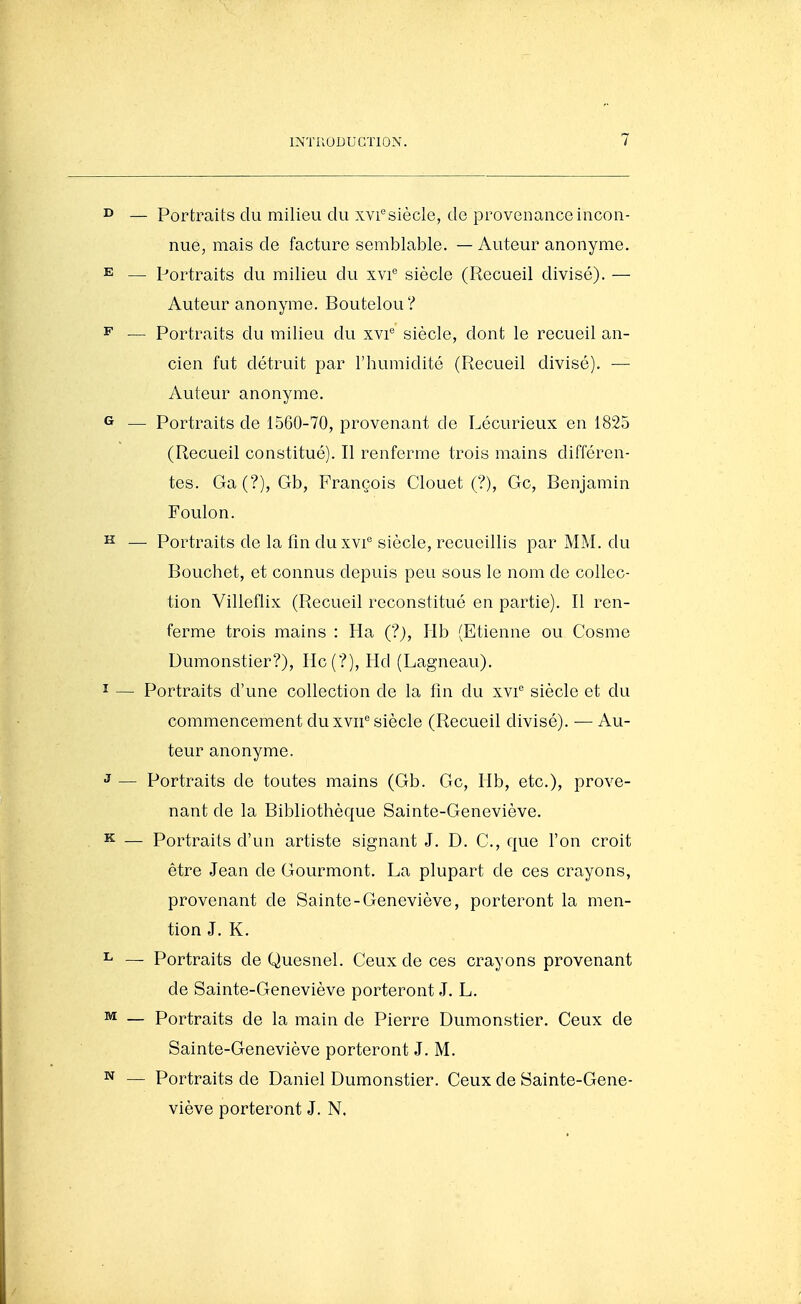 ^ — Portraits du milieu du xvi'^siècle, do provenance incon- nue, mais de facture semblable. — Auteur anonyme. E — Portraits du milieu du xvi'' siècle (Recueil divisé). — Auteur anonyme. Boutelou? ^ — Portraits du milieu du xvi^ siècle, dont le recueil an- cien fut détruit par l'humidité (Recueil divisé). —■ Auteur anonyme. G — Portraits de 1560-70, provenant do Lécurieux en 1825 (Recueil constitué). Il renferme trois mains différen- tes. Ga(?), Gb, François Clouet (?), Gc, Benjamin Foulon. ^ —■ Portraits de la fin duxvi*^ siècle, recueillis par MM. du Bouchot, et connus depuis peu sous le nom de collec- tion Villeflix (Recueil reconstitué en partie). Il ren- ferme trois mains : Ha (?), Hb (Etienne ou Cosme Dumonstier?), IIc(?), Hd (Lagneau). I — Portraits d'une collection de la fin du xvi'' siècle et du commencement du xvii^ siècle (Recueil divisé). — Au- teur anonyme, J — Portraits de toutes mains (Gb. Gc, Hb, etc.), prove- nant de la Bibliothèque Sainte-Geneviève. K — Portraits d'un artiste signant J. D. C., que l'on croit être Jean de Gourmont. La plupart de ces crayons, provenant de Sainte-Geneviève, porteront la men- tion J. K. ^ — Portraits de Quesnel. Ceux de ces crayons provenant de Sainte-Geneviève porteront J. L. ^ — Portraits de la main de Pierre Dumonstier. Ceux de Sainte-Geneviève porteront J. M. N — Portraits de Daniel Dumonstier. Ceux de Sainte-Gene- viève porteront J. N.